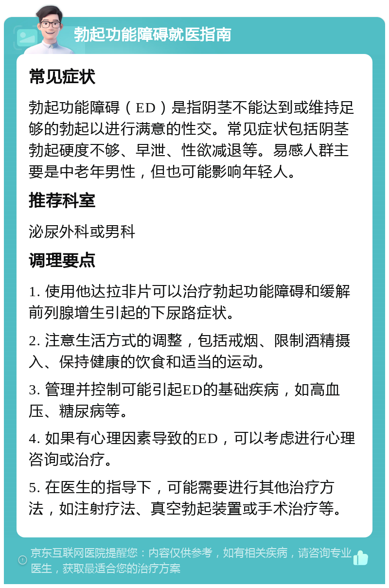 勃起功能障碍就医指南 常见症状 勃起功能障碍（ED）是指阴茎不能达到或维持足够的勃起以进行满意的性交。常见症状包括阴茎勃起硬度不够、早泄、性欲减退等。易感人群主要是中老年男性，但也可能影响年轻人。 推荐科室 泌尿外科或男科 调理要点 1. 使用他达拉非片可以治疗勃起功能障碍和缓解前列腺增生引起的下尿路症状。 2. 注意生活方式的调整，包括戒烟、限制酒精摄入、保持健康的饮食和适当的运动。 3. 管理并控制可能引起ED的基础疾病，如高血压、糖尿病等。 4. 如果有心理因素导致的ED，可以考虑进行心理咨询或治疗。 5. 在医生的指导下，可能需要进行其他治疗方法，如注射疗法、真空勃起装置或手术治疗等。