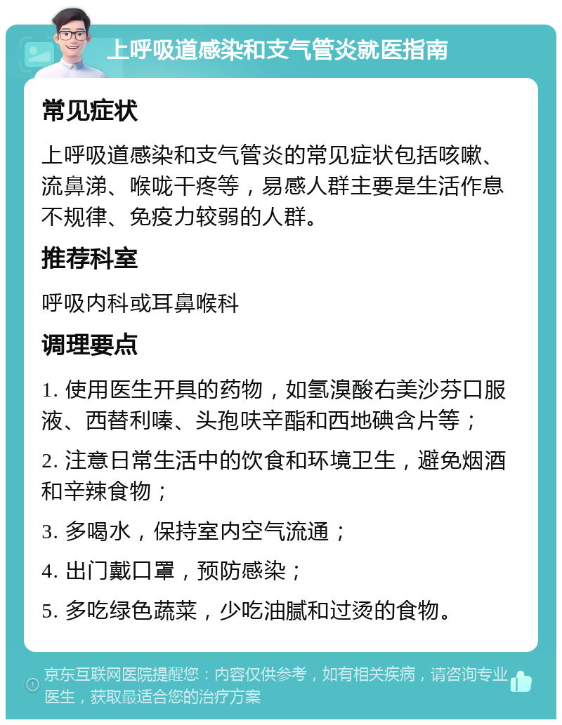 上呼吸道感染和支气管炎就医指南 常见症状 上呼吸道感染和支气管炎的常见症状包括咳嗽、流鼻涕、喉咙干疼等，易感人群主要是生活作息不规律、免疫力较弱的人群。 推荐科室 呼吸内科或耳鼻喉科 调理要点 1. 使用医生开具的药物，如氢溴酸右美沙芬口服液、西替利嗪、头孢呋辛酯和西地碘含片等； 2. 注意日常生活中的饮食和环境卫生，避免烟酒和辛辣食物； 3. 多喝水，保持室内空气流通； 4. 出门戴口罩，预防感染； 5. 多吃绿色蔬菜，少吃油腻和过烫的食物。