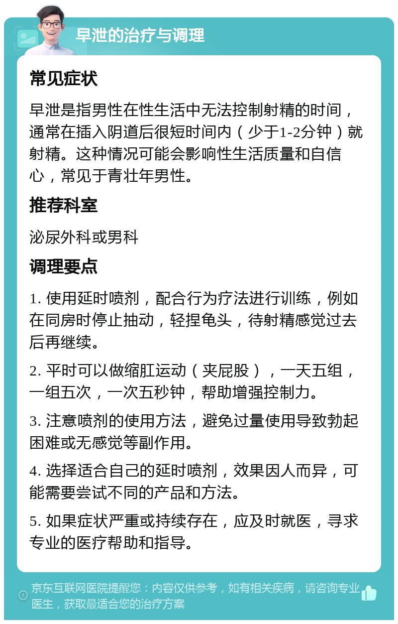 早泄的治疗与调理 常见症状 早泄是指男性在性生活中无法控制射精的时间，通常在插入阴道后很短时间内（少于1-2分钟）就射精。这种情况可能会影响性生活质量和自信心，常见于青壮年男性。 推荐科室 泌尿外科或男科 调理要点 1. 使用延时喷剂，配合行为疗法进行训练，例如在同房时停止抽动，轻捏龟头，待射精感觉过去后再继续。 2. 平时可以做缩肛运动（夹屁股），一天五组，一组五次，一次五秒钟，帮助增强控制力。 3. 注意喷剂的使用方法，避免过量使用导致勃起困难或无感觉等副作用。 4. 选择适合自己的延时喷剂，效果因人而异，可能需要尝试不同的产品和方法。 5. 如果症状严重或持续存在，应及时就医，寻求专业的医疗帮助和指导。