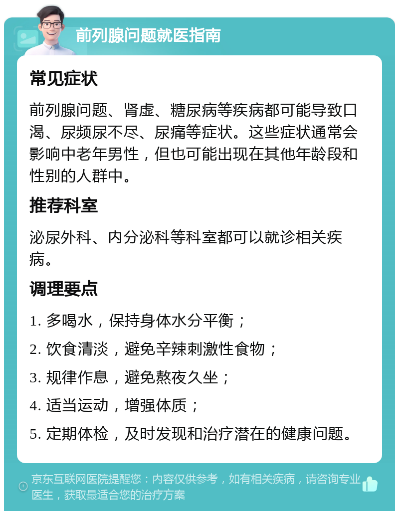 前列腺问题就医指南 常见症状 前列腺问题、肾虚、糖尿病等疾病都可能导致口渴、尿频尿不尽、尿痛等症状。这些症状通常会影响中老年男性，但也可能出现在其他年龄段和性别的人群中。 推荐科室 泌尿外科、内分泌科等科室都可以就诊相关疾病。 调理要点 1. 多喝水，保持身体水分平衡； 2. 饮食清淡，避免辛辣刺激性食物； 3. 规律作息，避免熬夜久坐； 4. 适当运动，增强体质； 5. 定期体检，及时发现和治疗潜在的健康问题。