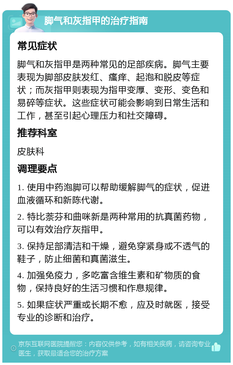 脚气和灰指甲的治疗指南 常见症状 脚气和灰指甲是两种常见的足部疾病。脚气主要表现为脚部皮肤发红、瘙痒、起泡和脱皮等症状；而灰指甲则表现为指甲变厚、变形、变色和易碎等症状。这些症状可能会影响到日常生活和工作，甚至引起心理压力和社交障碍。 推荐科室 皮肤科 调理要点 1. 使用中药泡脚可以帮助缓解脚气的症状，促进血液循环和新陈代谢。 2. 特比萘芬和曲咪新是两种常用的抗真菌药物，可以有效治疗灰指甲。 3. 保持足部清洁和干燥，避免穿紧身或不透气的鞋子，防止细菌和真菌滋生。 4. 加强免疫力，多吃富含维生素和矿物质的食物，保持良好的生活习惯和作息规律。 5. 如果症状严重或长期不愈，应及时就医，接受专业的诊断和治疗。