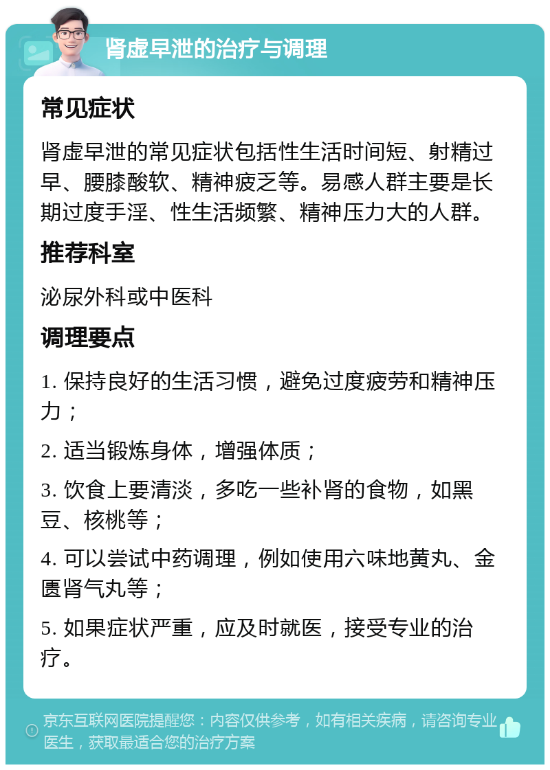 肾虚早泄的治疗与调理 常见症状 肾虚早泄的常见症状包括性生活时间短、射精过早、腰膝酸软、精神疲乏等。易感人群主要是长期过度手淫、性生活频繁、精神压力大的人群。 推荐科室 泌尿外科或中医科 调理要点 1. 保持良好的生活习惯，避免过度疲劳和精神压力； 2. 适当锻炼身体，增强体质； 3. 饮食上要清淡，多吃一些补肾的食物，如黑豆、核桃等； 4. 可以尝试中药调理，例如使用六味地黄丸、金匮肾气丸等； 5. 如果症状严重，应及时就医，接受专业的治疗。