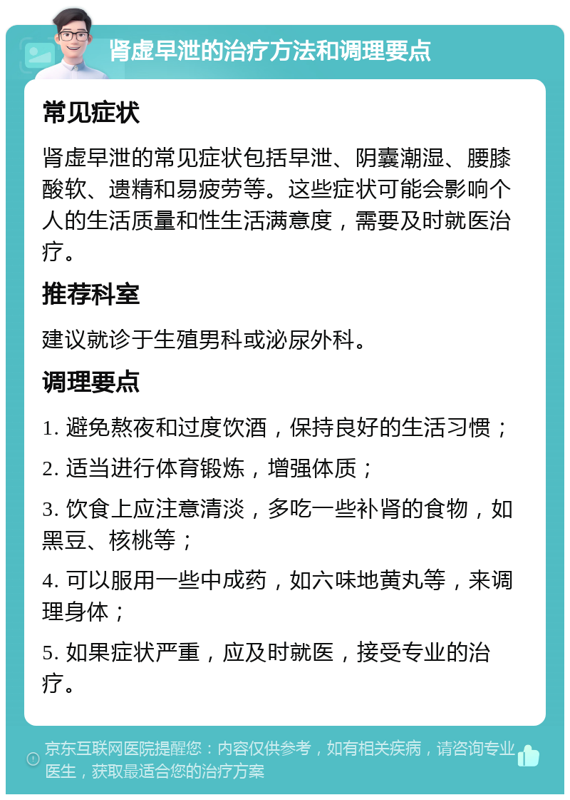 肾虚早泄的治疗方法和调理要点 常见症状 肾虚早泄的常见症状包括早泄、阴囊潮湿、腰膝酸软、遗精和易疲劳等。这些症状可能会影响个人的生活质量和性生活满意度，需要及时就医治疗。 推荐科室 建议就诊于生殖男科或泌尿外科。 调理要点 1. 避免熬夜和过度饮酒，保持良好的生活习惯； 2. 适当进行体育锻炼，增强体质； 3. 饮食上应注意清淡，多吃一些补肾的食物，如黑豆、核桃等； 4. 可以服用一些中成药，如六味地黄丸等，来调理身体； 5. 如果症状严重，应及时就医，接受专业的治疗。