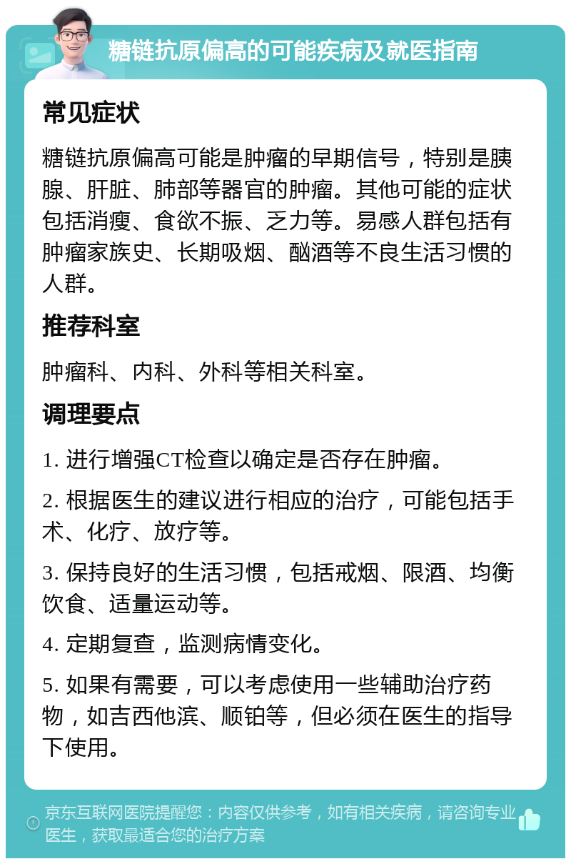 糖链抗原偏高的可能疾病及就医指南 常见症状 糖链抗原偏高可能是肿瘤的早期信号，特别是胰腺、肝脏、肺部等器官的肿瘤。其他可能的症状包括消瘦、食欲不振、乏力等。易感人群包括有肿瘤家族史、长期吸烟、酗酒等不良生活习惯的人群。 推荐科室 肿瘤科、内科、外科等相关科室。 调理要点 1. 进行增强CT检查以确定是否存在肿瘤。 2. 根据医生的建议进行相应的治疗，可能包括手术、化疗、放疗等。 3. 保持良好的生活习惯，包括戒烟、限酒、均衡饮食、适量运动等。 4. 定期复查，监测病情变化。 5. 如果有需要，可以考虑使用一些辅助治疗药物，如吉西他滨、顺铂等，但必须在医生的指导下使用。