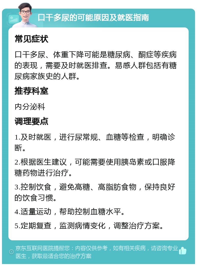 口干多尿的可能原因及就医指南 常见症状 口干多尿、体重下降可能是糖尿病、酮症等疾病的表现，需要及时就医排查。易感人群包括有糖尿病家族史的人群。 推荐科室 内分泌科 调理要点 1.及时就医，进行尿常规、血糖等检查，明确诊断。 2.根据医生建议，可能需要使用胰岛素或口服降糖药物进行治疗。 3.控制饮食，避免高糖、高脂肪食物，保持良好的饮食习惯。 4.适量运动，帮助控制血糖水平。 5.定期复查，监测病情变化，调整治疗方案。