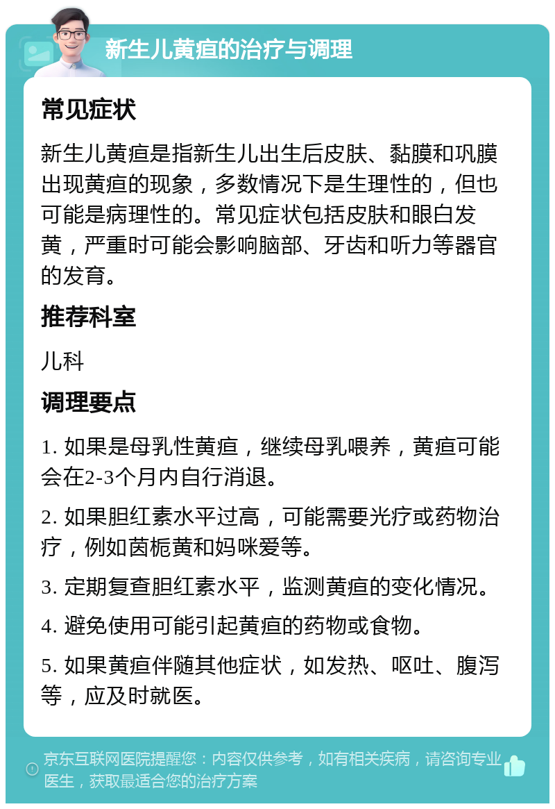 新生儿黄疸的治疗与调理 常见症状 新生儿黄疸是指新生儿出生后皮肤、黏膜和巩膜出现黄疸的现象，多数情况下是生理性的，但也可能是病理性的。常见症状包括皮肤和眼白发黄，严重时可能会影响脑部、牙齿和听力等器官的发育。 推荐科室 儿科 调理要点 1. 如果是母乳性黄疸，继续母乳喂养，黄疸可能会在2-3个月内自行消退。 2. 如果胆红素水平过高，可能需要光疗或药物治疗，例如茵栀黄和妈咪爱等。 3. 定期复查胆红素水平，监测黄疸的变化情况。 4. 避免使用可能引起黄疸的药物或食物。 5. 如果黄疸伴随其他症状，如发热、呕吐、腹泻等，应及时就医。