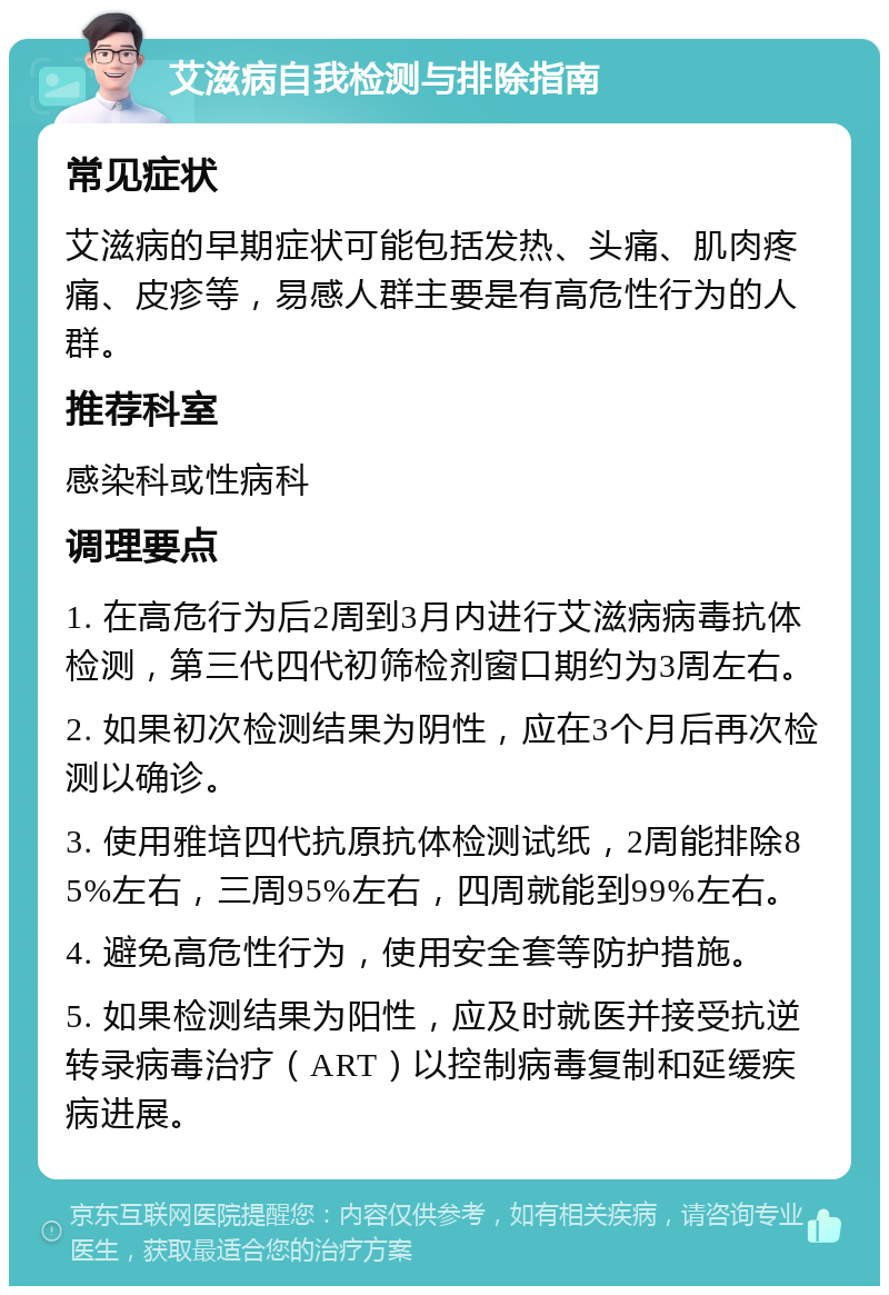 艾滋病自我检测与排除指南 常见症状 艾滋病的早期症状可能包括发热、头痛、肌肉疼痛、皮疹等，易感人群主要是有高危性行为的人群。 推荐科室 感染科或性病科 调理要点 1. 在高危行为后2周到3月内进行艾滋病病毒抗体检测，第三代四代初筛检剂窗口期约为3周左右。 2. 如果初次检测结果为阴性，应在3个月后再次检测以确诊。 3. 使用雅培四代抗原抗体检测试纸，2周能排除85%左右，三周95%左右，四周就能到99%左右。 4. 避免高危性行为，使用安全套等防护措施。 5. 如果检测结果为阳性，应及时就医并接受抗逆转录病毒治疗（ART）以控制病毒复制和延缓疾病进展。