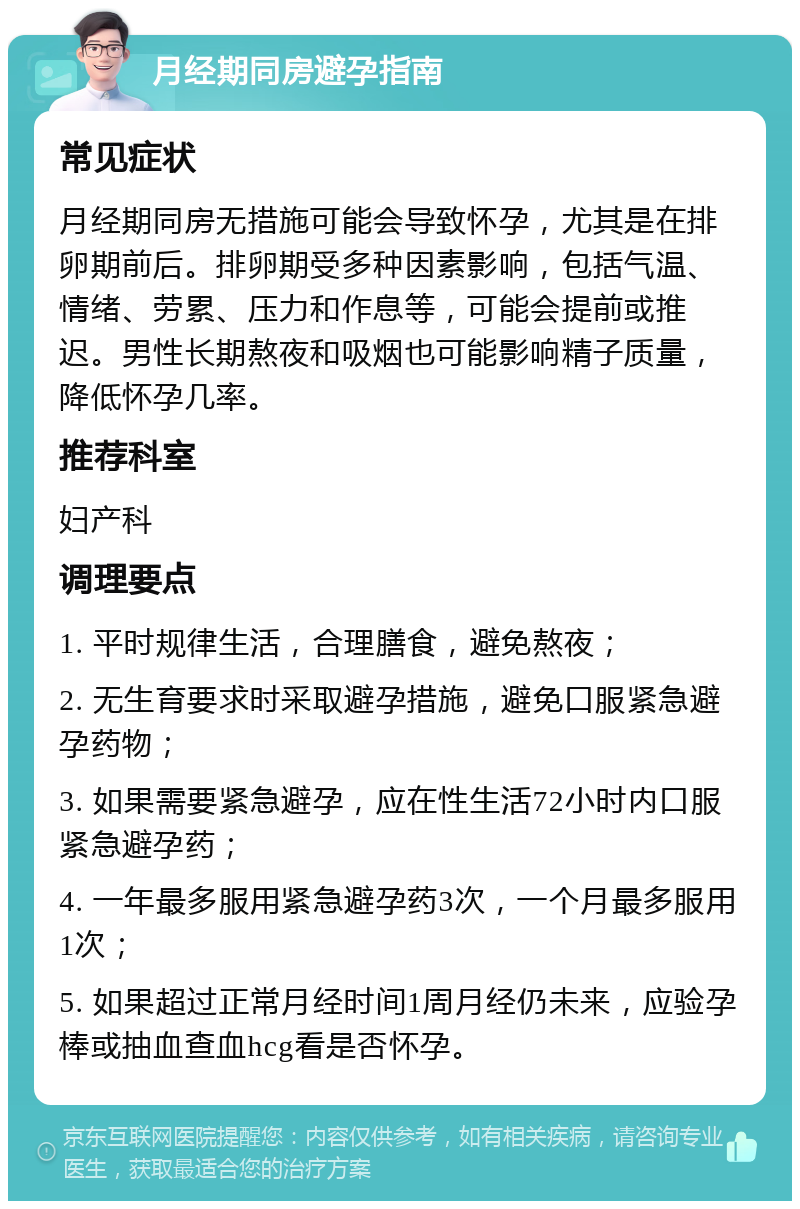 月经期同房避孕指南 常见症状 月经期同房无措施可能会导致怀孕，尤其是在排卵期前后。排卵期受多种因素影响，包括气温、情绪、劳累、压力和作息等，可能会提前或推迟。男性长期熬夜和吸烟也可能影响精子质量，降低怀孕几率。 推荐科室 妇产科 调理要点 1. 平时规律生活，合理膳食，避免熬夜； 2. 无生育要求时采取避孕措施，避免口服紧急避孕药物； 3. 如果需要紧急避孕，应在性生活72小时内口服紧急避孕药； 4. 一年最多服用紧急避孕药3次，一个月最多服用1次； 5. 如果超过正常月经时间1周月经仍未来，应验孕棒或抽血查血hcg看是否怀孕。