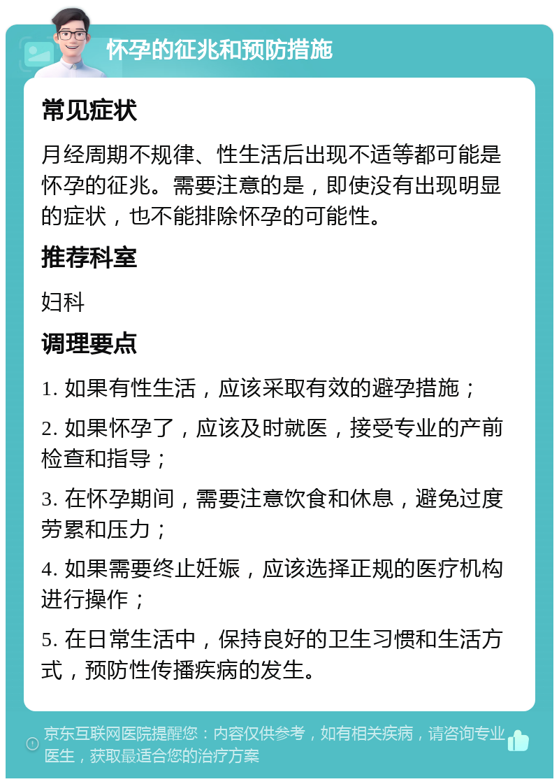 怀孕的征兆和预防措施 常见症状 月经周期不规律、性生活后出现不适等都可能是怀孕的征兆。需要注意的是，即使没有出现明显的症状，也不能排除怀孕的可能性。 推荐科室 妇科 调理要点 1. 如果有性生活，应该采取有效的避孕措施； 2. 如果怀孕了，应该及时就医，接受专业的产前检查和指导； 3. 在怀孕期间，需要注意饮食和休息，避免过度劳累和压力； 4. 如果需要终止妊娠，应该选择正规的医疗机构进行操作； 5. 在日常生活中，保持良好的卫生习惯和生活方式，预防性传播疾病的发生。