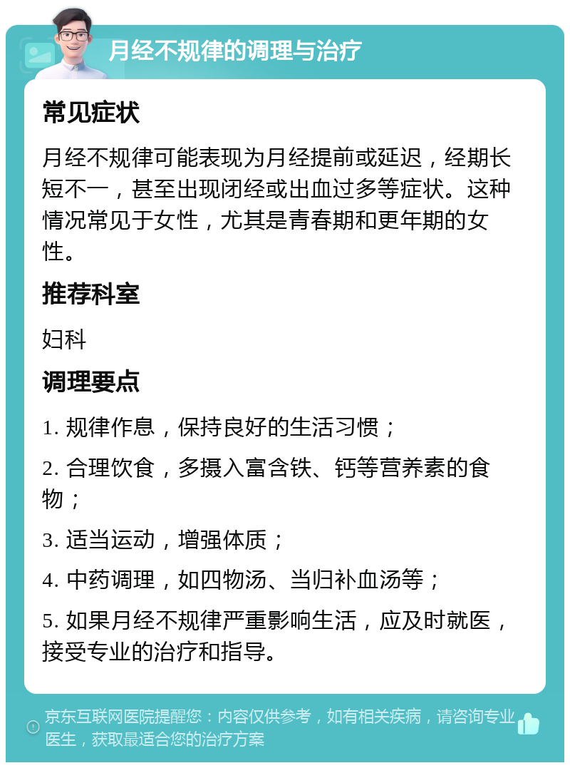 月经不规律的调理与治疗 常见症状 月经不规律可能表现为月经提前或延迟，经期长短不一，甚至出现闭经或出血过多等症状。这种情况常见于女性，尤其是青春期和更年期的女性。 推荐科室 妇科 调理要点 1. 规律作息，保持良好的生活习惯； 2. 合理饮食，多摄入富含铁、钙等营养素的食物； 3. 适当运动，增强体质； 4. 中药调理，如四物汤、当归补血汤等； 5. 如果月经不规律严重影响生活，应及时就医，接受专业的治疗和指导。