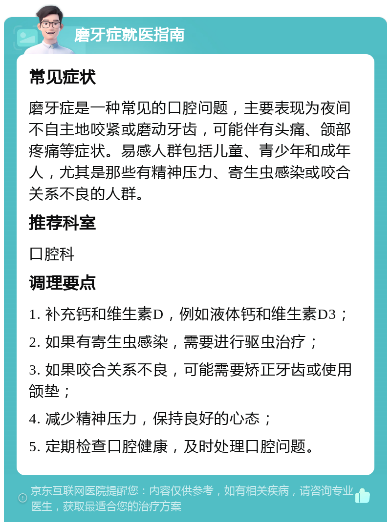 磨牙症就医指南 常见症状 磨牙症是一种常见的口腔问题，主要表现为夜间不自主地咬紧或磨动牙齿，可能伴有头痛、颌部疼痛等症状。易感人群包括儿童、青少年和成年人，尤其是那些有精神压力、寄生虫感染或咬合关系不良的人群。 推荐科室 口腔科 调理要点 1. 补充钙和维生素D，例如液体钙和维生素D3； 2. 如果有寄生虫感染，需要进行驱虫治疗； 3. 如果咬合关系不良，可能需要矫正牙齿或使用颌垫； 4. 减少精神压力，保持良好的心态； 5. 定期检查口腔健康，及时处理口腔问题。