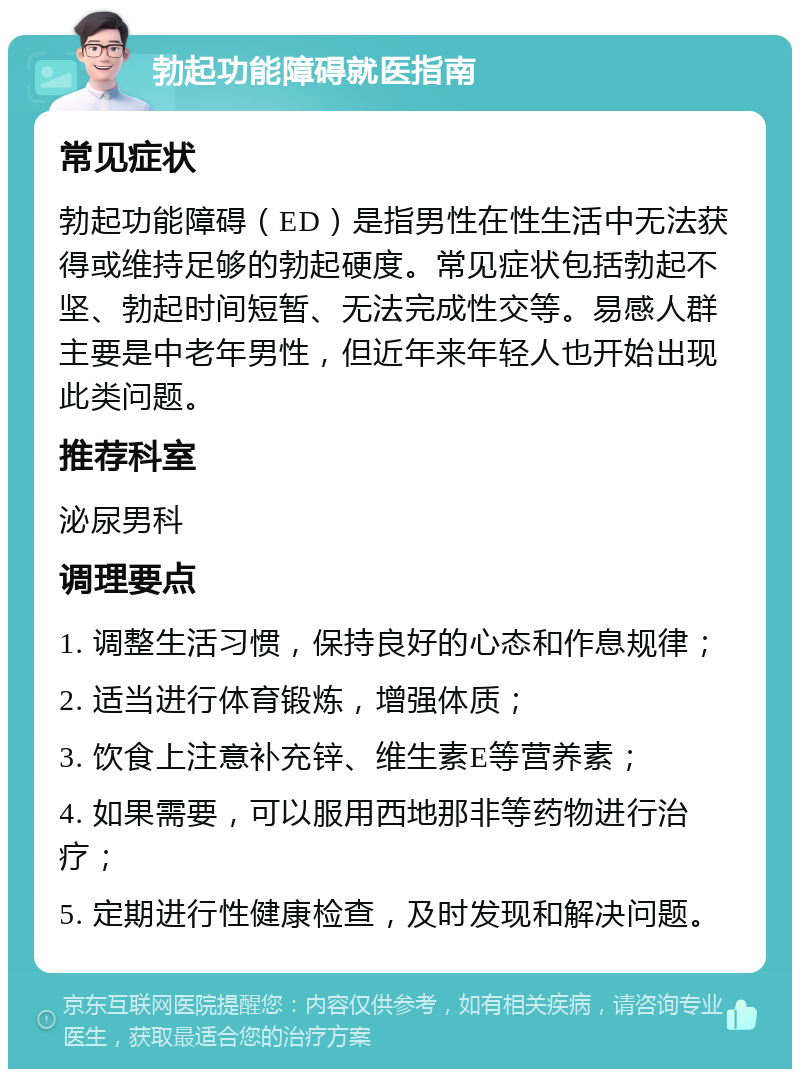 勃起功能障碍就医指南 常见症状 勃起功能障碍（ED）是指男性在性生活中无法获得或维持足够的勃起硬度。常见症状包括勃起不坚、勃起时间短暂、无法完成性交等。易感人群主要是中老年男性，但近年来年轻人也开始出现此类问题。 推荐科室 泌尿男科 调理要点 1. 调整生活习惯，保持良好的心态和作息规律； 2. 适当进行体育锻炼，增强体质； 3. 饮食上注意补充锌、维生素E等营养素； 4. 如果需要，可以服用西地那非等药物进行治疗； 5. 定期进行性健康检查，及时发现和解决问题。