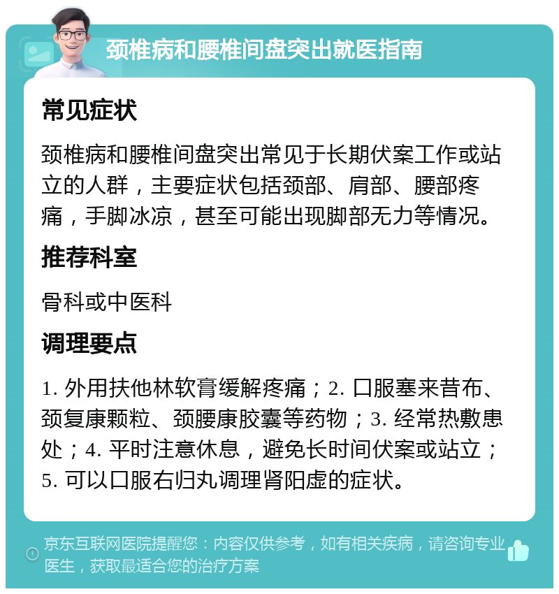 颈椎病和腰椎间盘突出就医指南 常见症状 颈椎病和腰椎间盘突出常见于长期伏案工作或站立的人群，主要症状包括颈部、肩部、腰部疼痛，手脚冰凉，甚至可能出现脚部无力等情况。 推荐科室 骨科或中医科 调理要点 1. 外用扶他林软膏缓解疼痛；2. 口服塞来昔布、颈复康颗粒、颈腰康胶囊等药物；3. 经常热敷患处；4. 平时注意休息，避免长时间伏案或站立；5. 可以口服右归丸调理肾阳虚的症状。