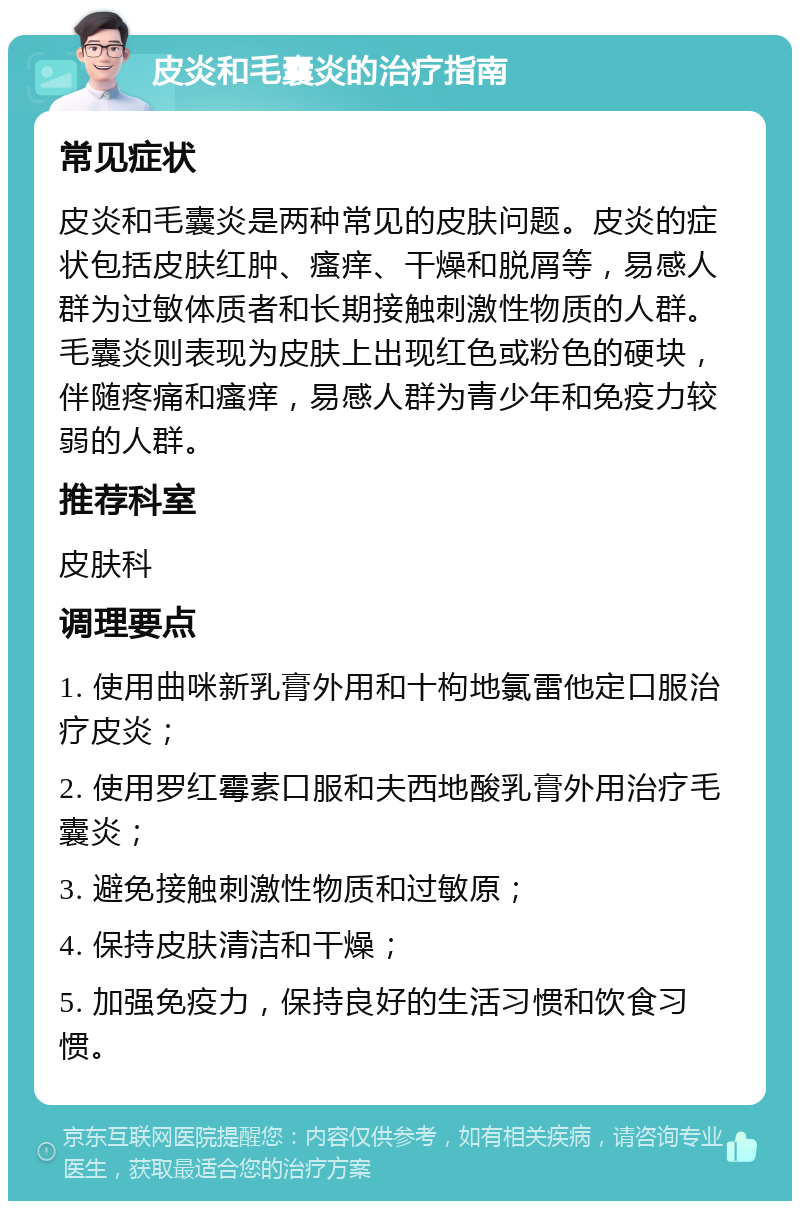 皮炎和毛囊炎的治疗指南 常见症状 皮炎和毛囊炎是两种常见的皮肤问题。皮炎的症状包括皮肤红肿、瘙痒、干燥和脱屑等，易感人群为过敏体质者和长期接触刺激性物质的人群。毛囊炎则表现为皮肤上出现红色或粉色的硬块，伴随疼痛和瘙痒，易感人群为青少年和免疫力较弱的人群。 推荐科室 皮肤科 调理要点 1. 使用曲咪新乳膏外用和十枸地氯雷他定口服治疗皮炎； 2. 使用罗红霉素口服和夫西地酸乳膏外用治疗毛囊炎； 3. 避免接触刺激性物质和过敏原； 4. 保持皮肤清洁和干燥； 5. 加强免疫力，保持良好的生活习惯和饮食习惯。