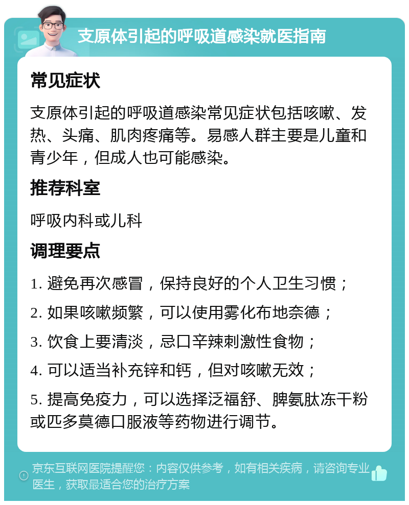 支原体引起的呼吸道感染就医指南 常见症状 支原体引起的呼吸道感染常见症状包括咳嗽、发热、头痛、肌肉疼痛等。易感人群主要是儿童和青少年，但成人也可能感染。 推荐科室 呼吸内科或儿科 调理要点 1. 避免再次感冒，保持良好的个人卫生习惯； 2. 如果咳嗽频繁，可以使用雾化布地奈德； 3. 饮食上要清淡，忌口辛辣刺激性食物； 4. 可以适当补充锌和钙，但对咳嗽无效； 5. 提高免疫力，可以选择泛福舒、脾氨肽冻干粉或匹多莫德口服液等药物进行调节。