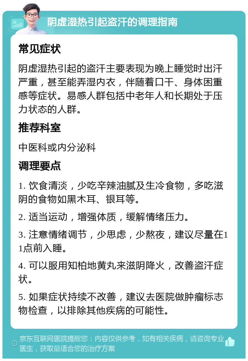 阴虚湿热引起盗汗的调理指南 常见症状 阴虚湿热引起的盗汗主要表现为晚上睡觉时出汗严重，甚至能弄湿内衣，伴随着口干、身体困重感等症状。易感人群包括中老年人和长期处于压力状态的人群。 推荐科室 中医科或内分泌科 调理要点 1. 饮食清淡，少吃辛辣油腻及生冷食物，多吃滋阴的食物如黑木耳、银耳等。 2. 适当运动，增强体质，缓解情绪压力。 3. 注意情绪调节，少思虑，少熬夜，建议尽量在11点前入睡。 4. 可以服用知柏地黄丸来滋阴降火，改善盗汗症状。 5. 如果症状持续不改善，建议去医院做肿瘤标志物检查，以排除其他疾病的可能性。