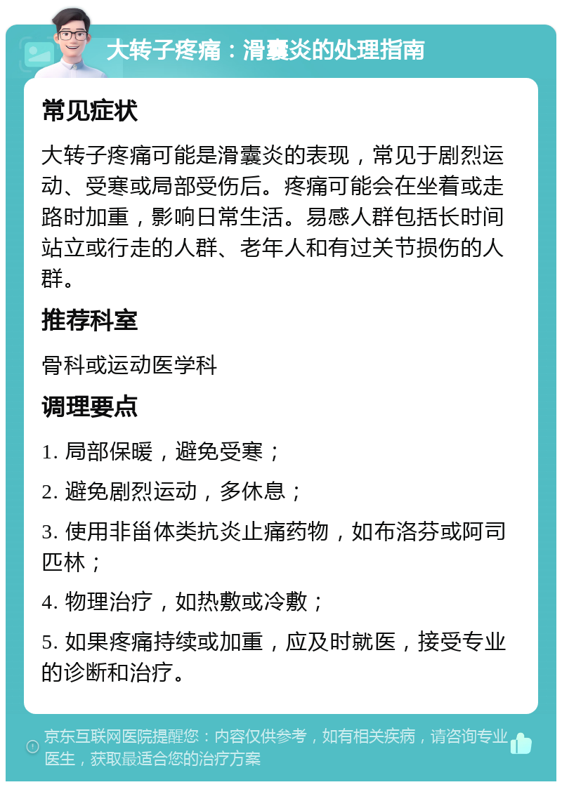 大转子疼痛：滑囊炎的处理指南 常见症状 大转子疼痛可能是滑囊炎的表现，常见于剧烈运动、受寒或局部受伤后。疼痛可能会在坐着或走路时加重，影响日常生活。易感人群包括长时间站立或行走的人群、老年人和有过关节损伤的人群。 推荐科室 骨科或运动医学科 调理要点 1. 局部保暖，避免受寒； 2. 避免剧烈运动，多休息； 3. 使用非甾体类抗炎止痛药物，如布洛芬或阿司匹林； 4. 物理治疗，如热敷或冷敷； 5. 如果疼痛持续或加重，应及时就医，接受专业的诊断和治疗。