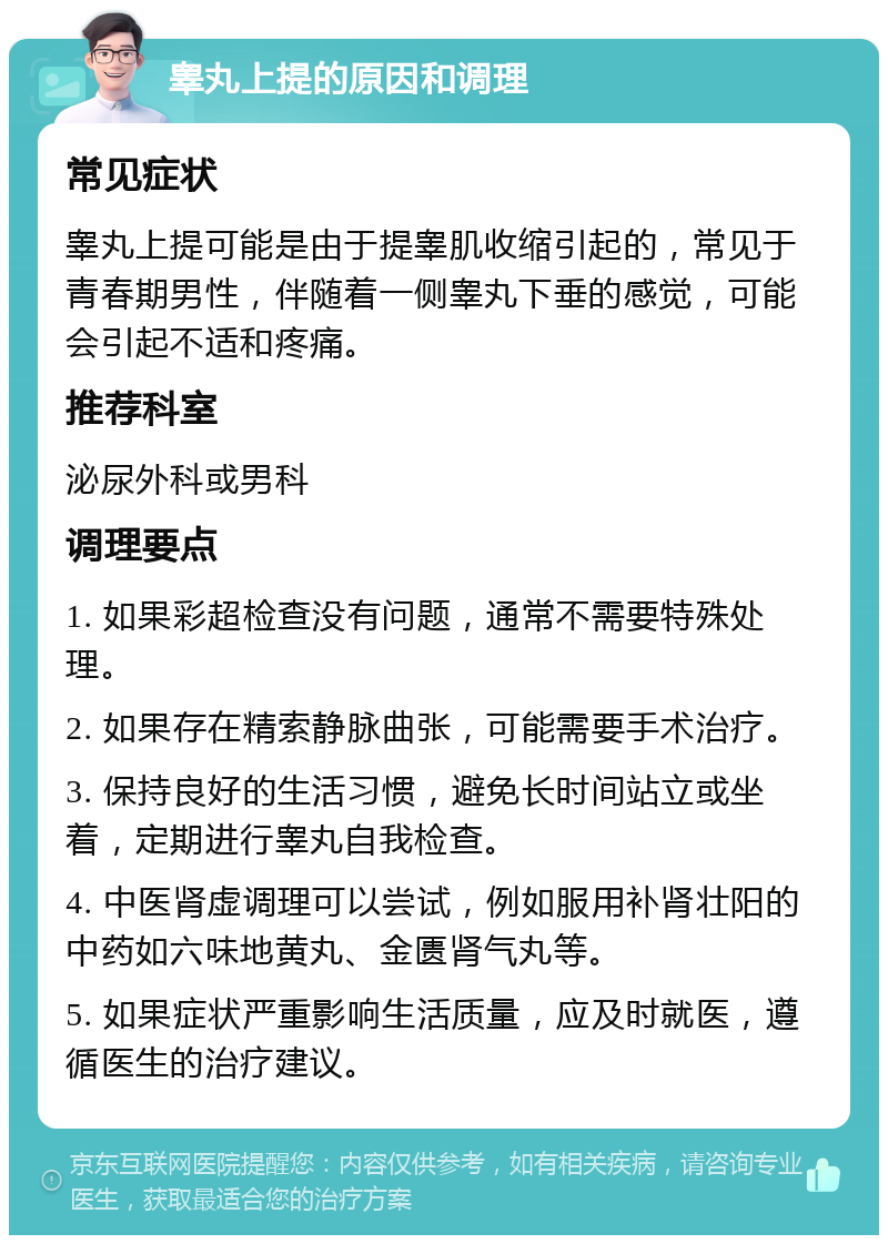 睾丸上提的原因和调理 常见症状 睾丸上提可能是由于提睾肌收缩引起的，常见于青春期男性，伴随着一侧睾丸下垂的感觉，可能会引起不适和疼痛。 推荐科室 泌尿外科或男科 调理要点 1. 如果彩超检查没有问题，通常不需要特殊处理。 2. 如果存在精索静脉曲张，可能需要手术治疗。 3. 保持良好的生活习惯，避免长时间站立或坐着，定期进行睾丸自我检查。 4. 中医肾虚调理可以尝试，例如服用补肾壮阳的中药如六味地黄丸、金匮肾气丸等。 5. 如果症状严重影响生活质量，应及时就医，遵循医生的治疗建议。