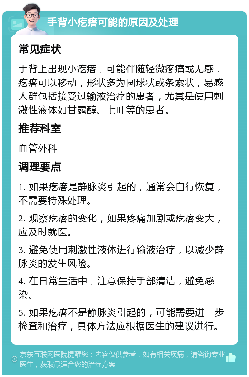 手背小疙瘩可能的原因及处理 常见症状 手背上出现小疙瘩，可能伴随轻微疼痛或无感，疙瘩可以移动，形状多为圆球状或条索状，易感人群包括接受过输液治疗的患者，尤其是使用刺激性液体如甘露醇、七叶等的患者。 推荐科室 血管外科 调理要点 1. 如果疙瘩是静脉炎引起的，通常会自行恢复，不需要特殊处理。 2. 观察疙瘩的变化，如果疼痛加剧或疙瘩变大，应及时就医。 3. 避免使用刺激性液体进行输液治疗，以减少静脉炎的发生风险。 4. 在日常生活中，注意保持手部清洁，避免感染。 5. 如果疙瘩不是静脉炎引起的，可能需要进一步检查和治疗，具体方法应根据医生的建议进行。