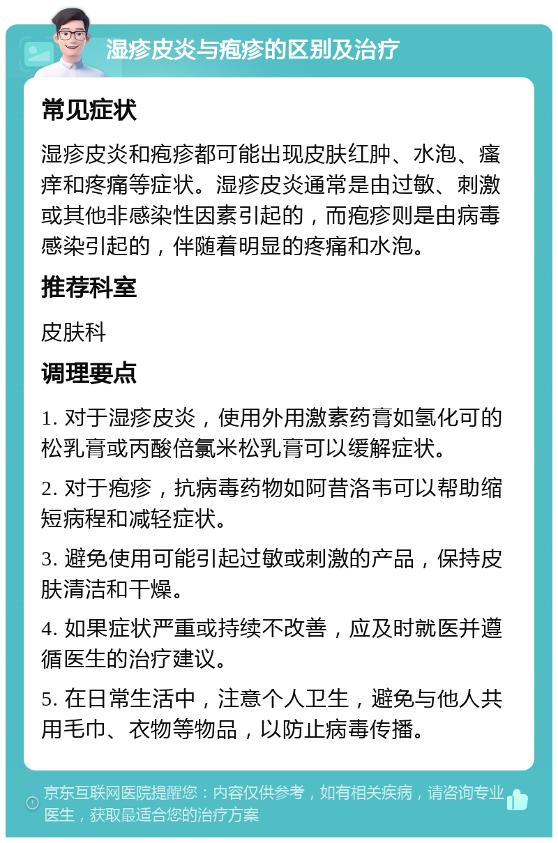 湿疹皮炎与疱疹的区别及治疗 常见症状 湿疹皮炎和疱疹都可能出现皮肤红肿、水泡、瘙痒和疼痛等症状。湿疹皮炎通常是由过敏、刺激或其他非感染性因素引起的，而疱疹则是由病毒感染引起的，伴随着明显的疼痛和水泡。 推荐科室 皮肤科 调理要点 1. 对于湿疹皮炎，使用外用激素药膏如氢化可的松乳膏或丙酸倍氯米松乳膏可以缓解症状。 2. 对于疱疹，抗病毒药物如阿昔洛韦可以帮助缩短病程和减轻症状。 3. 避免使用可能引起过敏或刺激的产品，保持皮肤清洁和干燥。 4. 如果症状严重或持续不改善，应及时就医并遵循医生的治疗建议。 5. 在日常生活中，注意个人卫生，避免与他人共用毛巾、衣物等物品，以防止病毒传播。