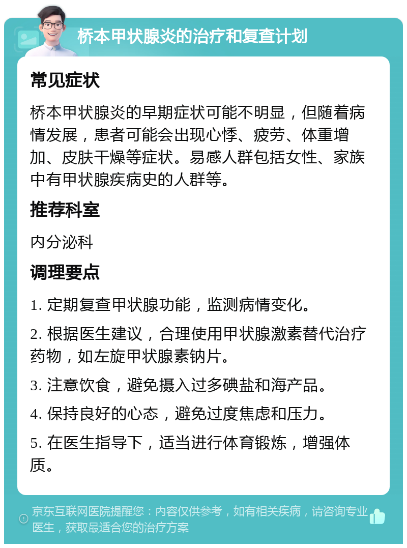 桥本甲状腺炎的治疗和复查计划 常见症状 桥本甲状腺炎的早期症状可能不明显，但随着病情发展，患者可能会出现心悸、疲劳、体重增加、皮肤干燥等症状。易感人群包括女性、家族中有甲状腺疾病史的人群等。 推荐科室 内分泌科 调理要点 1. 定期复查甲状腺功能，监测病情变化。 2. 根据医生建议，合理使用甲状腺激素替代治疗药物，如左旋甲状腺素钠片。 3. 注意饮食，避免摄入过多碘盐和海产品。 4. 保持良好的心态，避免过度焦虑和压力。 5. 在医生指导下，适当进行体育锻炼，增强体质。