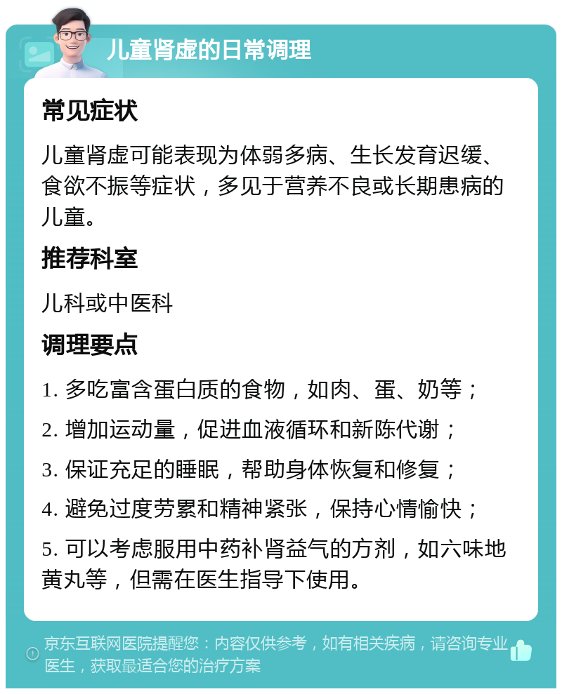 儿童肾虚的日常调理 常见症状 儿童肾虚可能表现为体弱多病、生长发育迟缓、食欲不振等症状，多见于营养不良或长期患病的儿童。 推荐科室 儿科或中医科 调理要点 1. 多吃富含蛋白质的食物，如肉、蛋、奶等； 2. 增加运动量，促进血液循环和新陈代谢； 3. 保证充足的睡眠，帮助身体恢复和修复； 4. 避免过度劳累和精神紧张，保持心情愉快； 5. 可以考虑服用中药补肾益气的方剂，如六味地黄丸等，但需在医生指导下使用。