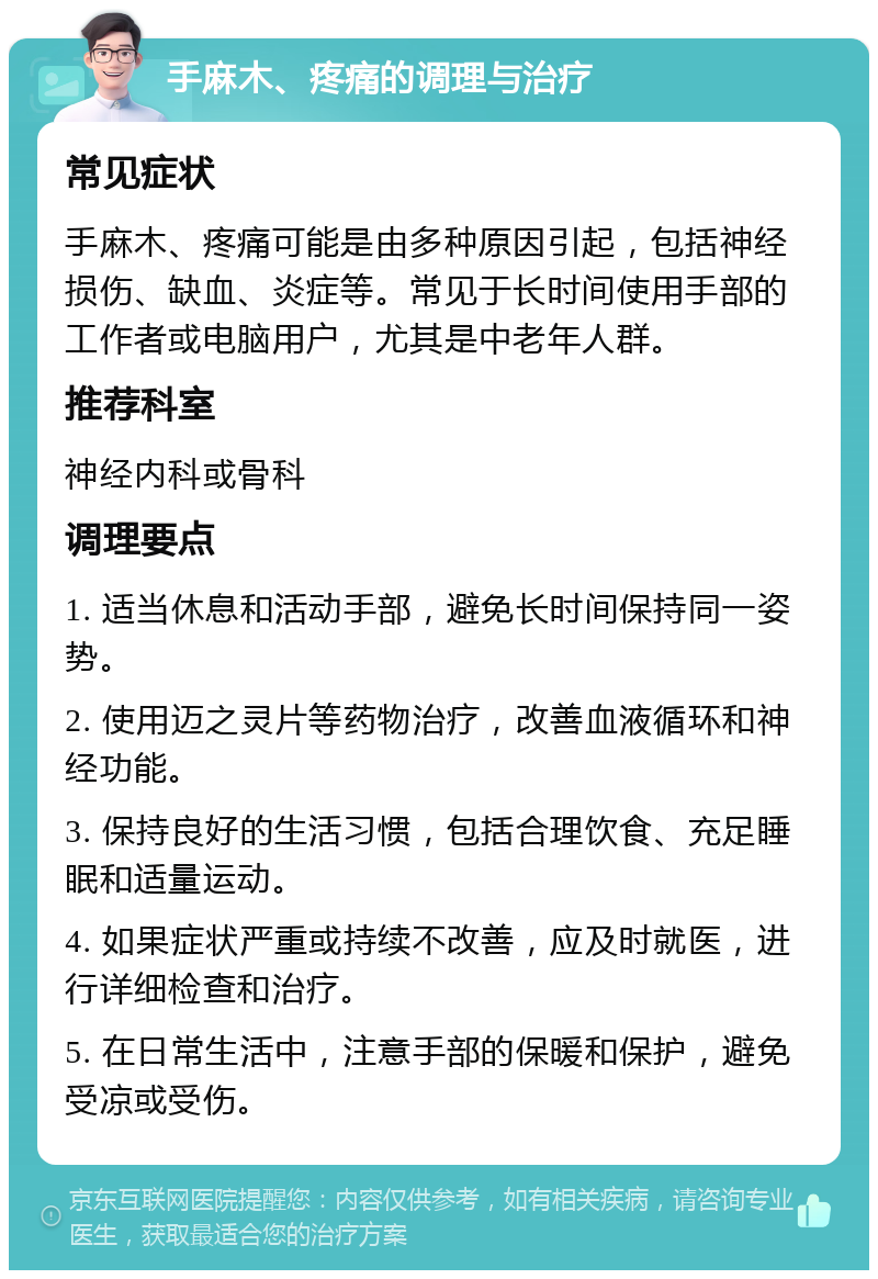 手麻木、疼痛的调理与治疗 常见症状 手麻木、疼痛可能是由多种原因引起，包括神经损伤、缺血、炎症等。常见于长时间使用手部的工作者或电脑用户，尤其是中老年人群。 推荐科室 神经内科或骨科 调理要点 1. 适当休息和活动手部，避免长时间保持同一姿势。 2. 使用迈之灵片等药物治疗，改善血液循环和神经功能。 3. 保持良好的生活习惯，包括合理饮食、充足睡眠和适量运动。 4. 如果症状严重或持续不改善，应及时就医，进行详细检查和治疗。 5. 在日常生活中，注意手部的保暖和保护，避免受凉或受伤。