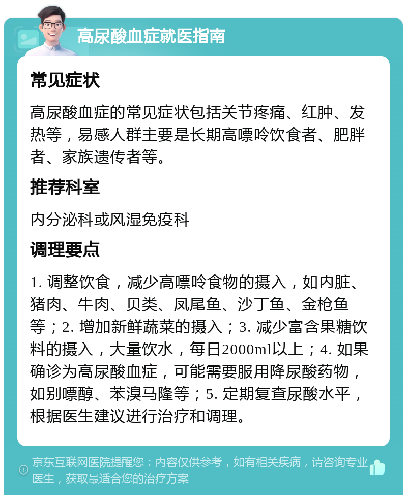 高尿酸血症就医指南 常见症状 高尿酸血症的常见症状包括关节疼痛、红肿、发热等，易感人群主要是长期高嘌呤饮食者、肥胖者、家族遗传者等。 推荐科室 内分泌科或风湿免疫科 调理要点 1. 调整饮食，减少高嘌呤食物的摄入，如内脏、猪肉、牛肉、贝类、凤尾鱼、沙丁鱼、金枪鱼等；2. 增加新鲜蔬菜的摄入；3. 减少富含果糖饮料的摄入，大量饮水，每日2000ml以上；4. 如果确诊为高尿酸血症，可能需要服用降尿酸药物，如别嘌醇、苯溴马隆等；5. 定期复查尿酸水平，根据医生建议进行治疗和调理。