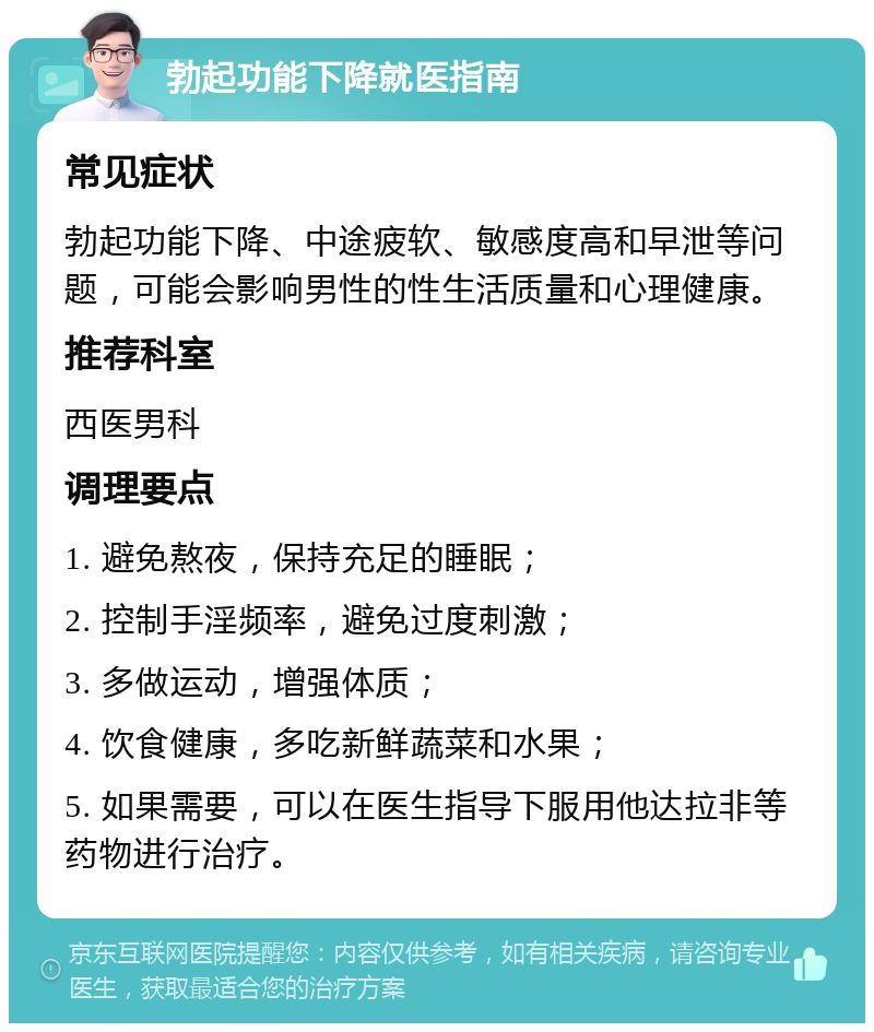 勃起功能下降就医指南 常见症状 勃起功能下降、中途疲软、敏感度高和早泄等问题，可能会影响男性的性生活质量和心理健康。 推荐科室 西医男科 调理要点 1. 避免熬夜，保持充足的睡眠； 2. 控制手淫频率，避免过度刺激； 3. 多做运动，增强体质； 4. 饮食健康，多吃新鲜蔬菜和水果； 5. 如果需要，可以在医生指导下服用他达拉非等药物进行治疗。