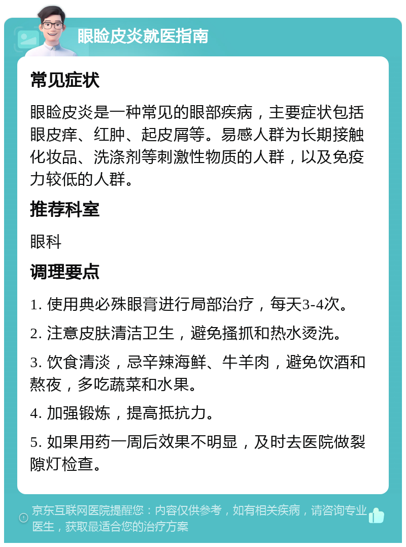 眼睑皮炎就医指南 常见症状 眼睑皮炎是一种常见的眼部疾病，主要症状包括眼皮痒、红肿、起皮屑等。易感人群为长期接触化妆品、洗涤剂等刺激性物质的人群，以及免疫力较低的人群。 推荐科室 眼科 调理要点 1. 使用典必殊眼膏进行局部治疗，每天3-4次。 2. 注意皮肤清洁卫生，避免搔抓和热水烫洗。 3. 饮食清淡，忌辛辣海鲜、牛羊肉，避免饮酒和熬夜，多吃蔬菜和水果。 4. 加强锻炼，提高抵抗力。 5. 如果用药一周后效果不明显，及时去医院做裂隙灯检查。