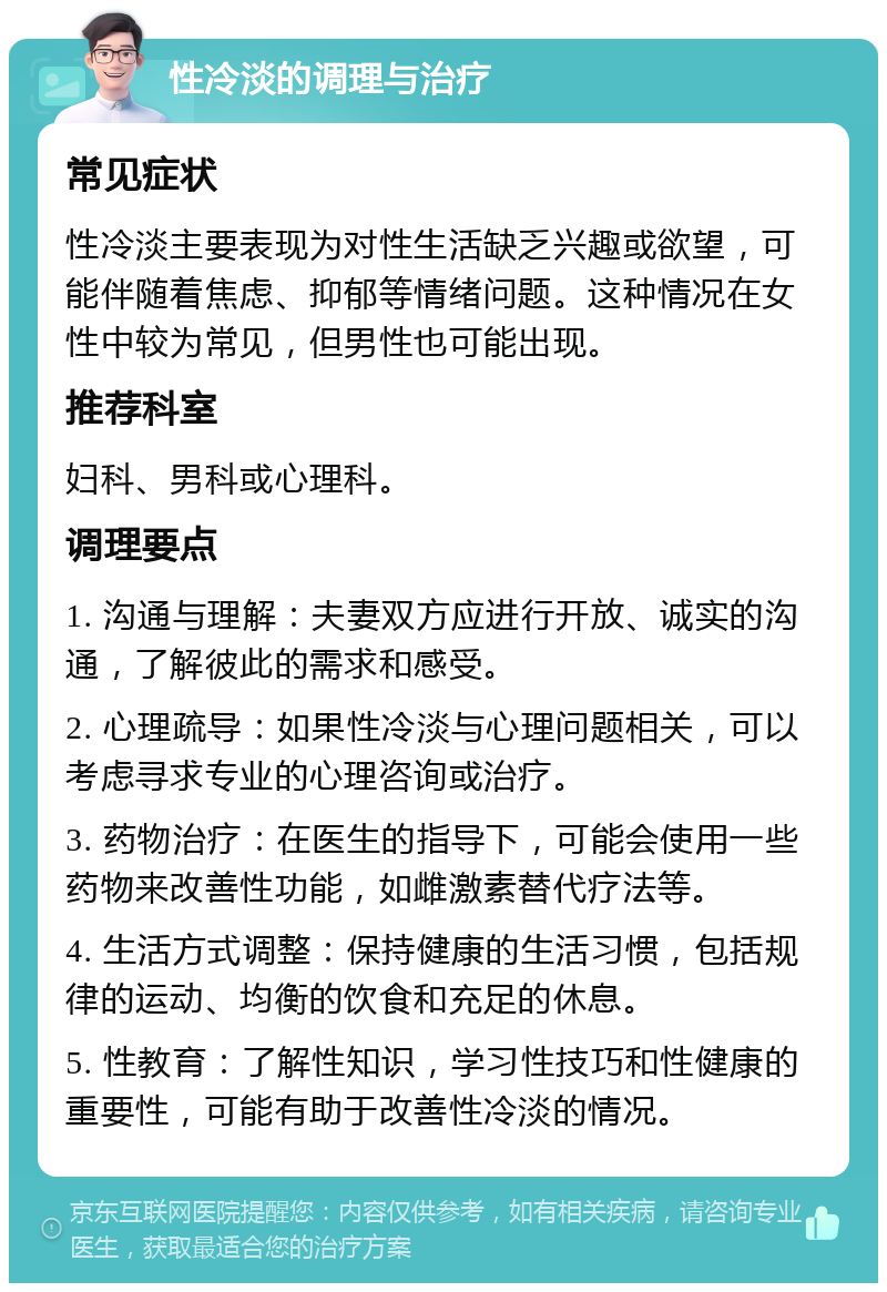 性冷淡的调理与治疗 常见症状 性冷淡主要表现为对性生活缺乏兴趣或欲望，可能伴随着焦虑、抑郁等情绪问题。这种情况在女性中较为常见，但男性也可能出现。 推荐科室 妇科、男科或心理科。 调理要点 1. 沟通与理解：夫妻双方应进行开放、诚实的沟通，了解彼此的需求和感受。 2. 心理疏导：如果性冷淡与心理问题相关，可以考虑寻求专业的心理咨询或治疗。 3. 药物治疗：在医生的指导下，可能会使用一些药物来改善性功能，如雌激素替代疗法等。 4. 生活方式调整：保持健康的生活习惯，包括规律的运动、均衡的饮食和充足的休息。 5. 性教育：了解性知识，学习性技巧和性健康的重要性，可能有助于改善性冷淡的情况。