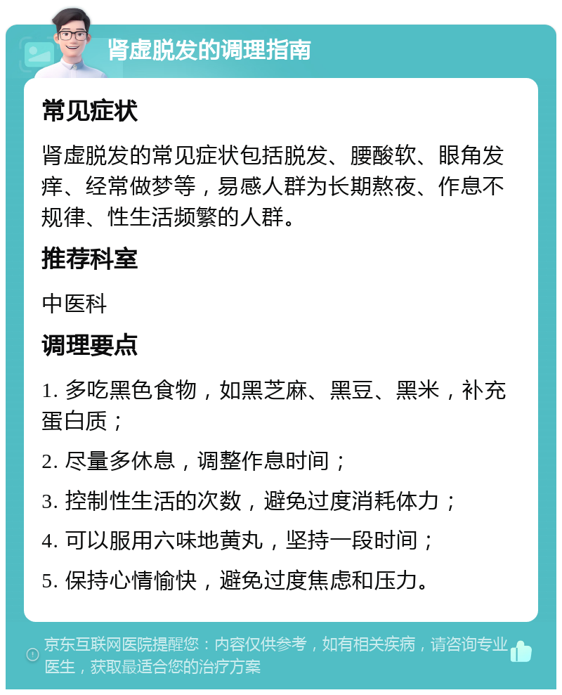 肾虚脱发的调理指南 常见症状 肾虚脱发的常见症状包括脱发、腰酸软、眼角发痒、经常做梦等，易感人群为长期熬夜、作息不规律、性生活频繁的人群。 推荐科室 中医科 调理要点 1. 多吃黑色食物，如黑芝麻、黑豆、黑米，补充蛋白质； 2. 尽量多休息，调整作息时间； 3. 控制性生活的次数，避免过度消耗体力； 4. 可以服用六味地黄丸，坚持一段时间； 5. 保持心情愉快，避免过度焦虑和压力。