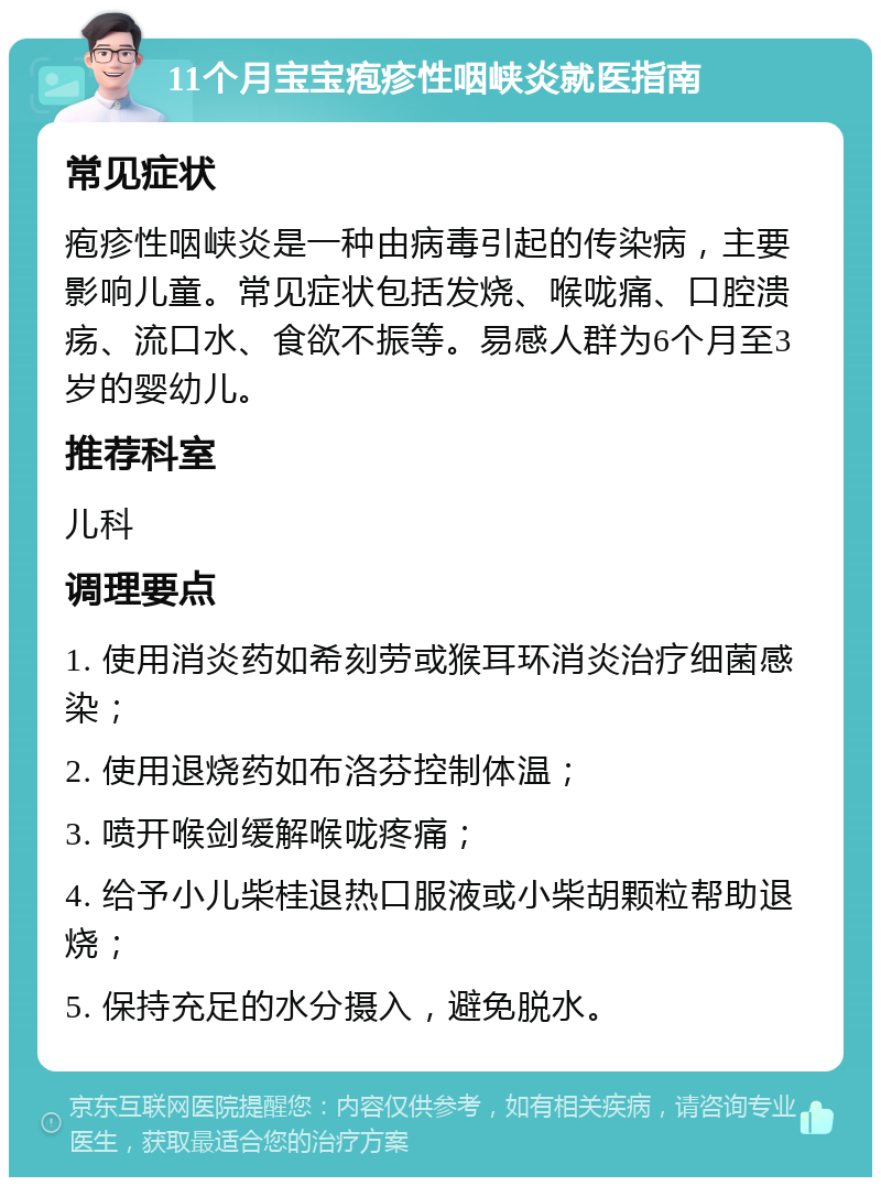 11个月宝宝疱疹性咽峡炎就医指南 常见症状 疱疹性咽峡炎是一种由病毒引起的传染病，主要影响儿童。常见症状包括发烧、喉咙痛、口腔溃疡、流口水、食欲不振等。易感人群为6个月至3岁的婴幼儿。 推荐科室 儿科 调理要点 1. 使用消炎药如希刻劳或猴耳环消炎治疗细菌感染； 2. 使用退烧药如布洛芬控制体温； 3. 喷开喉剑缓解喉咙疼痛； 4. 给予小儿柴桂退热口服液或小柴胡颗粒帮助退烧； 5. 保持充足的水分摄入，避免脱水。