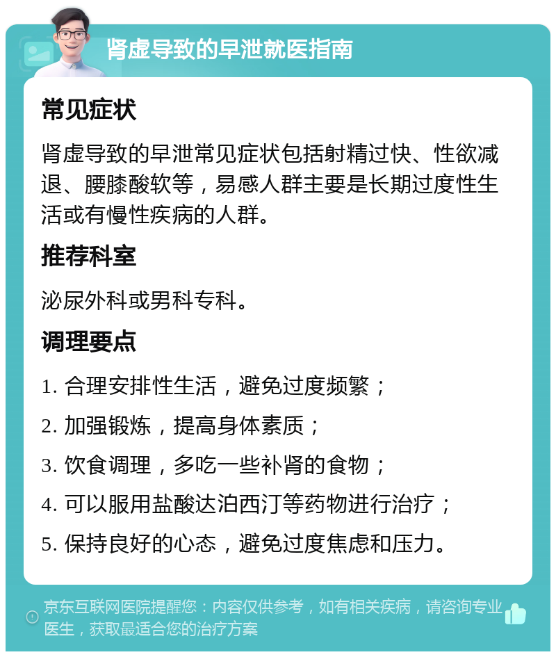 肾虚导致的早泄就医指南 常见症状 肾虚导致的早泄常见症状包括射精过快、性欲减退、腰膝酸软等，易感人群主要是长期过度性生活或有慢性疾病的人群。 推荐科室 泌尿外科或男科专科。 调理要点 1. 合理安排性生活，避免过度频繁； 2. 加强锻炼，提高身体素质； 3. 饮食调理，多吃一些补肾的食物； 4. 可以服用盐酸达泊西汀等药物进行治疗； 5. 保持良好的心态，避免过度焦虑和压力。