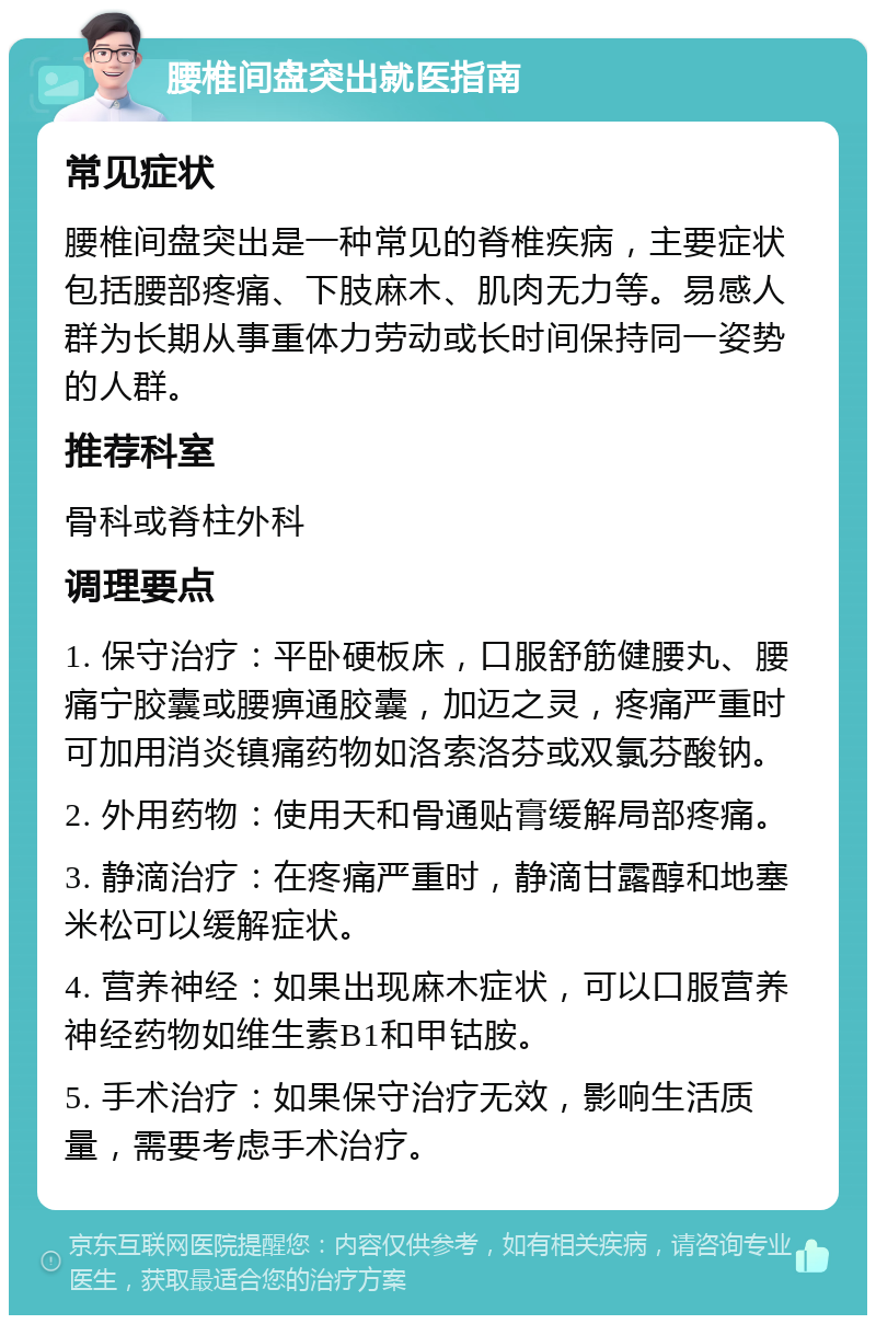 腰椎间盘突出就医指南 常见症状 腰椎间盘突出是一种常见的脊椎疾病，主要症状包括腰部疼痛、下肢麻木、肌肉无力等。易感人群为长期从事重体力劳动或长时间保持同一姿势的人群。 推荐科室 骨科或脊柱外科 调理要点 1. 保守治疗：平卧硬板床，口服舒筋健腰丸、腰痛宁胶囊或腰痹通胶囊，加迈之灵，疼痛严重时可加用消炎镇痛药物如洛索洛芬或双氯芬酸钠。 2. 外用药物：使用天和骨通贴膏缓解局部疼痛。 3. 静滴治疗：在疼痛严重时，静滴甘露醇和地塞米松可以缓解症状。 4. 营养神经：如果出现麻木症状，可以口服营养神经药物如维生素B1和甲钴胺。 5. 手术治疗：如果保守治疗无效，影响生活质量，需要考虑手术治疗。