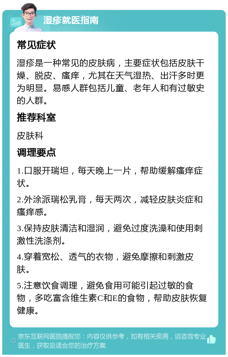 湿疹就医指南 常见症状 湿疹是一种常见的皮肤病，主要症状包括皮肤干燥、脱皮、瘙痒，尤其在天气湿热、出汗多时更为明显。易感人群包括儿童、老年人和有过敏史的人群。 推荐科室 皮肤科 调理要点 1.口服开瑞坦，每天晚上一片，帮助缓解瘙痒症状。 2.外涂派瑞松乳膏，每天两次，减轻皮肤炎症和瘙痒感。 3.保持皮肤清洁和湿润，避免过度洗澡和使用刺激性洗涤剂。 4.穿着宽松、透气的衣物，避免摩擦和刺激皮肤。 5.注意饮食调理，避免食用可能引起过敏的食物，多吃富含维生素C和E的食物，帮助皮肤恢复健康。