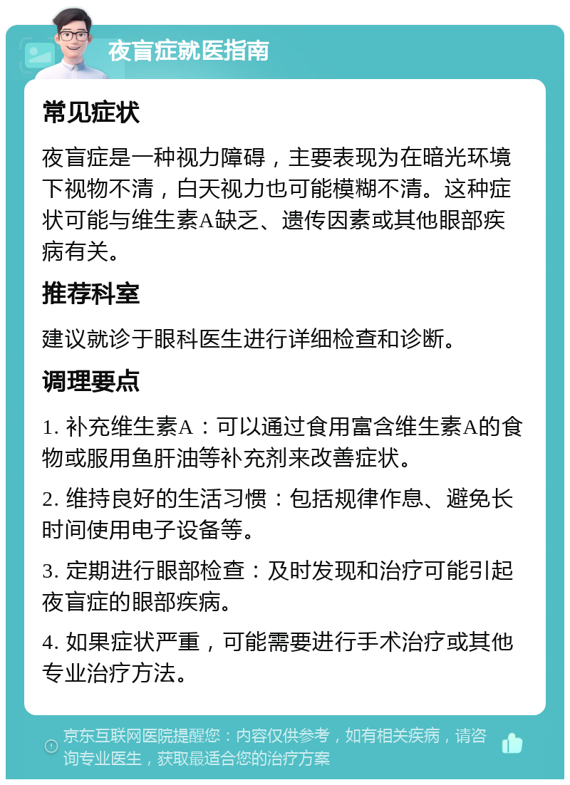 夜盲症就医指南 常见症状 夜盲症是一种视力障碍，主要表现为在暗光环境下视物不清，白天视力也可能模糊不清。这种症状可能与维生素A缺乏、遗传因素或其他眼部疾病有关。 推荐科室 建议就诊于眼科医生进行详细检查和诊断。 调理要点 1. 补充维生素A：可以通过食用富含维生素A的食物或服用鱼肝油等补充剂来改善症状。 2. 维持良好的生活习惯：包括规律作息、避免长时间使用电子设备等。 3. 定期进行眼部检查：及时发现和治疗可能引起夜盲症的眼部疾病。 4. 如果症状严重，可能需要进行手术治疗或其他专业治疗方法。