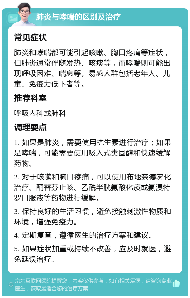 肺炎与哮喘的区别及治疗 常见症状 肺炎和哮喘都可能引起咳嗽、胸口疼痛等症状，但肺炎通常伴随发热、咳痰等，而哮喘则可能出现呼吸困难、喘息等。易感人群包括老年人、儿童、免疫力低下者等。 推荐科室 呼吸内科或肺科 调理要点 1. 如果是肺炎，需要使用抗生素进行治疗；如果是哮喘，可能需要使用吸入式类固醇和快速缓解药物。 2. 对于咳嗽和胸口疼痛，可以使用布地奈德雾化治疗、酮替芬止咳、乙酰半胱氨酸化痰或氨溴特罗口服液等药物进行缓解。 3. 保持良好的生活习惯，避免接触刺激性物质和环境，增强免疫力。 4. 定期复查，遵循医生的治疗方案和建议。 5. 如果症状加重或持续不改善，应及时就医，避免延误治疗。