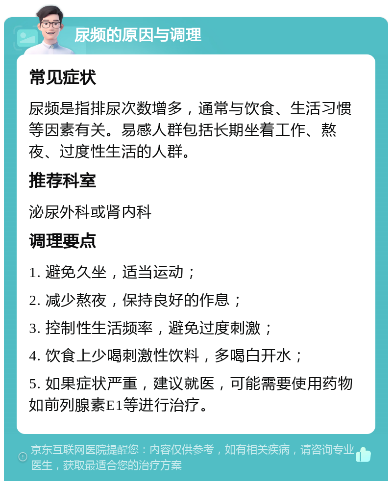 尿频的原因与调理 常见症状 尿频是指排尿次数增多，通常与饮食、生活习惯等因素有关。易感人群包括长期坐着工作、熬夜、过度性生活的人群。 推荐科室 泌尿外科或肾内科 调理要点 1. 避免久坐，适当运动； 2. 减少熬夜，保持良好的作息； 3. 控制性生活频率，避免过度刺激； 4. 饮食上少喝刺激性饮料，多喝白开水； 5. 如果症状严重，建议就医，可能需要使用药物如前列腺素E1等进行治疗。