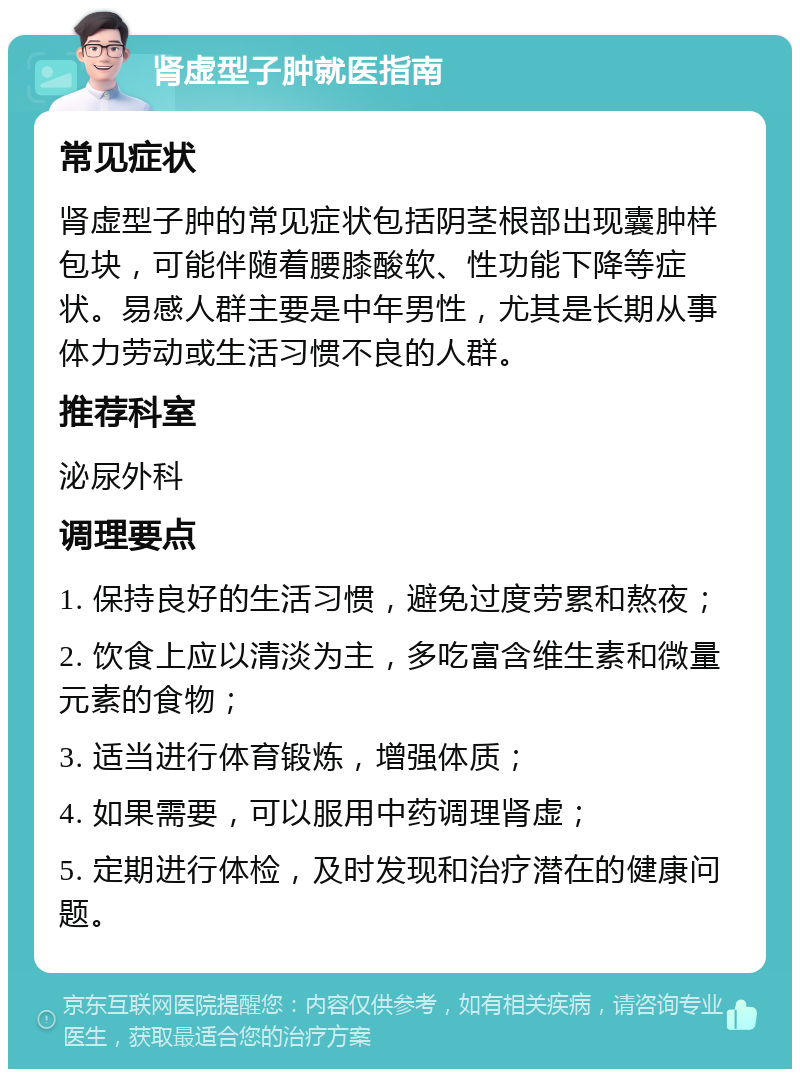 肾虚型子肿就医指南 常见症状 肾虚型子肿的常见症状包括阴茎根部出现囊肿样包块，可能伴随着腰膝酸软、性功能下降等症状。易感人群主要是中年男性，尤其是长期从事体力劳动或生活习惯不良的人群。 推荐科室 泌尿外科 调理要点 1. 保持良好的生活习惯，避免过度劳累和熬夜； 2. 饮食上应以清淡为主，多吃富含维生素和微量元素的食物； 3. 适当进行体育锻炼，增强体质； 4. 如果需要，可以服用中药调理肾虚； 5. 定期进行体检，及时发现和治疗潜在的健康问题。