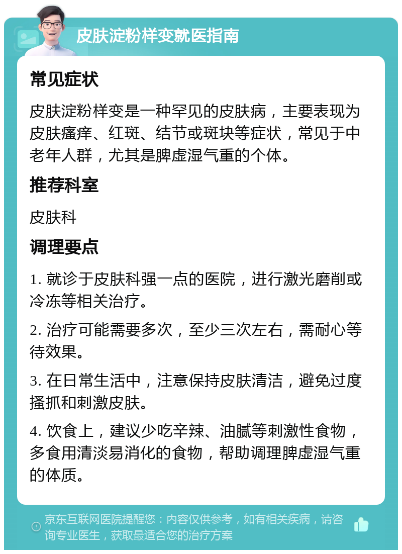 皮肤淀粉样变就医指南 常见症状 皮肤淀粉样变是一种罕见的皮肤病，主要表现为皮肤瘙痒、红斑、结节或斑块等症状，常见于中老年人群，尤其是脾虚湿气重的个体。 推荐科室 皮肤科 调理要点 1. 就诊于皮肤科强一点的医院，进行激光磨削或冷冻等相关治疗。 2. 治疗可能需要多次，至少三次左右，需耐心等待效果。 3. 在日常生活中，注意保持皮肤清洁，避免过度搔抓和刺激皮肤。 4. 饮食上，建议少吃辛辣、油腻等刺激性食物，多食用清淡易消化的食物，帮助调理脾虚湿气重的体质。