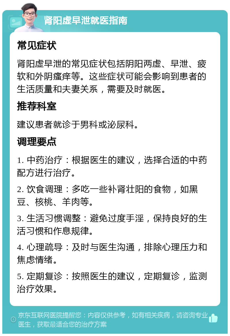 肾阳虚早泄就医指南 常见症状 肾阳虚早泄的常见症状包括阴阳两虚、早泄、疲软和外阴瘙痒等。这些症状可能会影响到患者的生活质量和夫妻关系，需要及时就医。 推荐科室 建议患者就诊于男科或泌尿科。 调理要点 1. 中药治疗：根据医生的建议，选择合适的中药配方进行治疗。 2. 饮食调理：多吃一些补肾壮阳的食物，如黑豆、核桃、羊肉等。 3. 生活习惯调整：避免过度手淫，保持良好的生活习惯和作息规律。 4. 心理疏导：及时与医生沟通，排除心理压力和焦虑情绪。 5. 定期复诊：按照医生的建议，定期复诊，监测治疗效果。