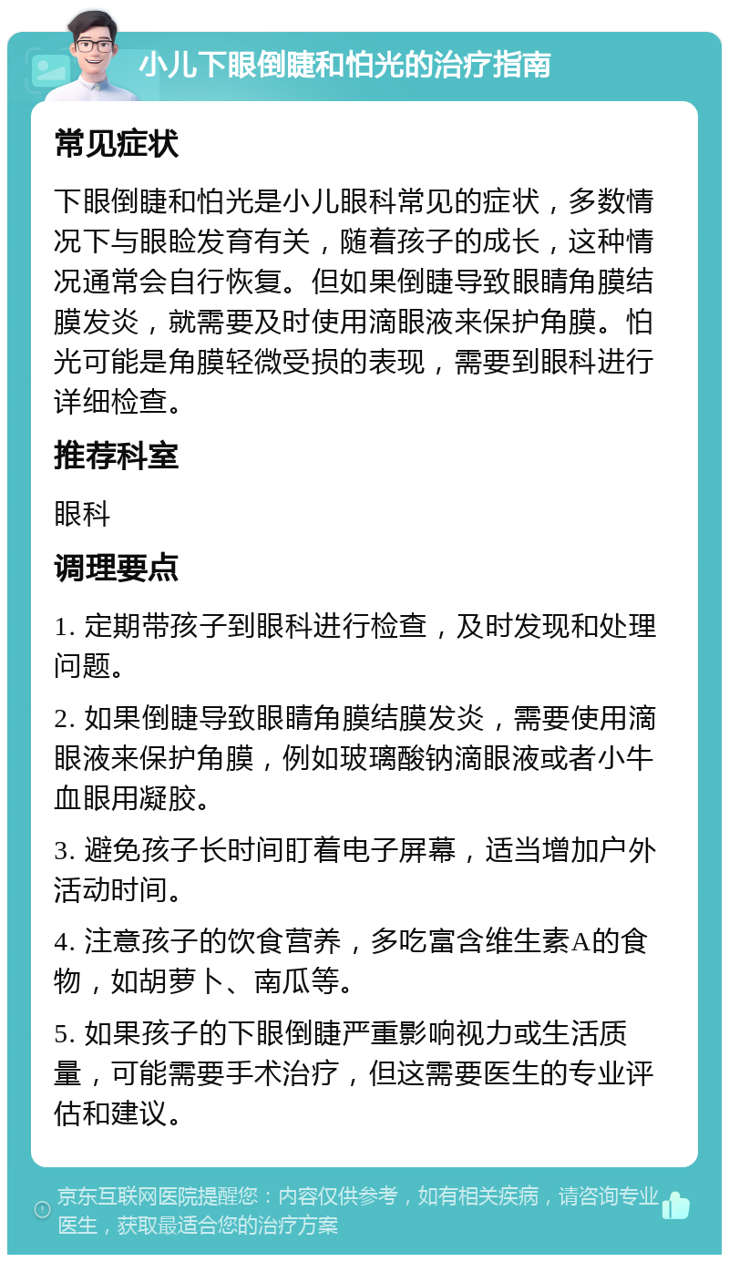 小儿下眼倒睫和怕光的治疗指南 常见症状 下眼倒睫和怕光是小儿眼科常见的症状，多数情况下与眼睑发育有关，随着孩子的成长，这种情况通常会自行恢复。但如果倒睫导致眼睛角膜结膜发炎，就需要及时使用滴眼液来保护角膜。怕光可能是角膜轻微受损的表现，需要到眼科进行详细检查。 推荐科室 眼科 调理要点 1. 定期带孩子到眼科进行检查，及时发现和处理问题。 2. 如果倒睫导致眼睛角膜结膜发炎，需要使用滴眼液来保护角膜，例如玻璃酸钠滴眼液或者小牛血眼用凝胶。 3. 避免孩子长时间盯着电子屏幕，适当增加户外活动时间。 4. 注意孩子的饮食营养，多吃富含维生素A的食物，如胡萝卜、南瓜等。 5. 如果孩子的下眼倒睫严重影响视力或生活质量，可能需要手术治疗，但这需要医生的专业评估和建议。