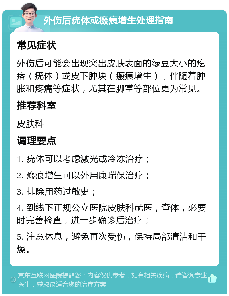 外伤后疣体或瘢痕增生处理指南 常见症状 外伤后可能会出现突出皮肤表面的绿豆大小的疙瘩（疣体）或皮下肿块（瘢痕增生），伴随着肿胀和疼痛等症状，尤其在脚掌等部位更为常见。 推荐科室 皮肤科 调理要点 1. 疣体可以考虑激光或冷冻治疗； 2. 瘢痕增生可以外用康瑞保治疗； 3. 排除用药过敏史； 4. 到线下正规公立医院皮肤科就医，查体，必要时完善检查，进一步确诊后治疗； 5. 注意休息，避免再次受伤，保持局部清洁和干燥。