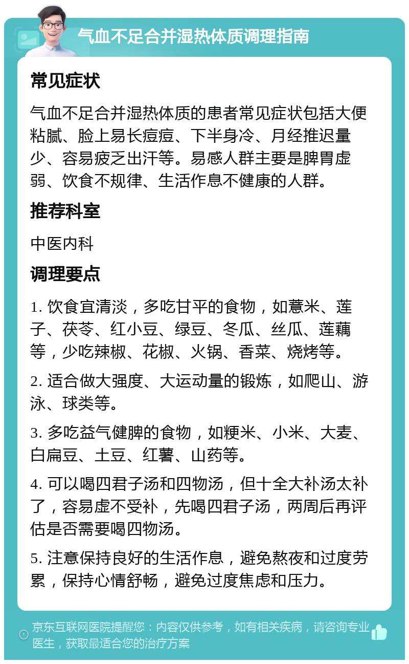 气血不足合并湿热体质调理指南 常见症状 气血不足合并湿热体质的患者常见症状包括大便粘腻、脸上易长痘痘、下半身冷、月经推迟量少、容易疲乏出汗等。易感人群主要是脾胃虚弱、饮食不规律、生活作息不健康的人群。 推荐科室 中医内科 调理要点 1. 饮食宜清淡，多吃甘平的食物，如薏米、莲子、茯苓、红小豆、绿豆、冬瓜、丝瓜、莲藕等，少吃辣椒、花椒、火锅、香菜、烧烤等。 2. 适合做大强度、大运动量的锻炼，如爬山、游泳、球类等。 3. 多吃益气健脾的食物，如粳米、小米、大麦、白扁豆、土豆、红薯、山药等。 4. 可以喝四君子汤和四物汤，但十全大补汤太补了，容易虚不受补，先喝四君子汤，两周后再评估是否需要喝四物汤。 5. 注意保持良好的生活作息，避免熬夜和过度劳累，保持心情舒畅，避免过度焦虑和压力。