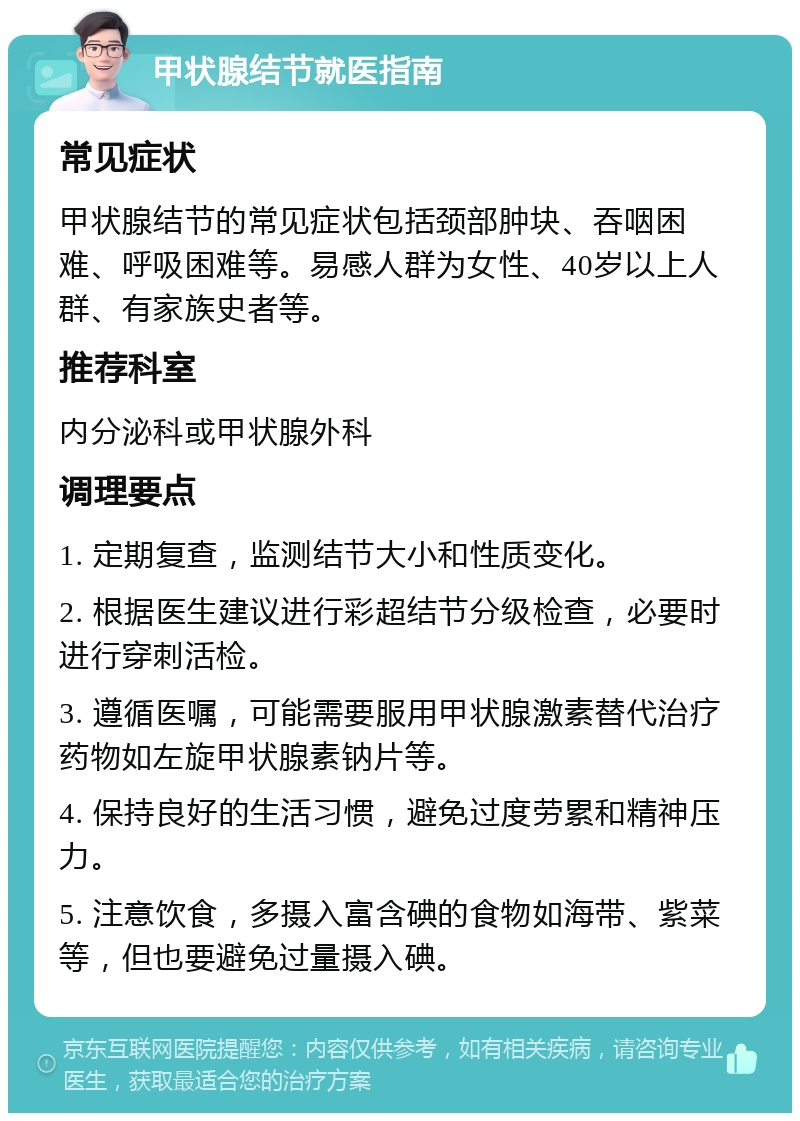 甲状腺结节就医指南 常见症状 甲状腺结节的常见症状包括颈部肿块、吞咽困难、呼吸困难等。易感人群为女性、40岁以上人群、有家族史者等。 推荐科室 内分泌科或甲状腺外科 调理要点 1. 定期复查，监测结节大小和性质变化。 2. 根据医生建议进行彩超结节分级检查，必要时进行穿刺活检。 3. 遵循医嘱，可能需要服用甲状腺激素替代治疗药物如左旋甲状腺素钠片等。 4. 保持良好的生活习惯，避免过度劳累和精神压力。 5. 注意饮食，多摄入富含碘的食物如海带、紫菜等，但也要避免过量摄入碘。