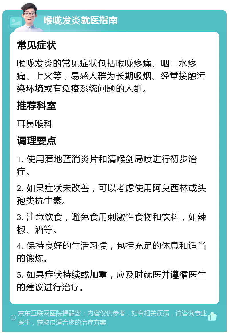 喉咙发炎就医指南 常见症状 喉咙发炎的常见症状包括喉咙疼痛、咽口水疼痛、上火等，易感人群为长期吸烟、经常接触污染环境或有免疫系统问题的人群。 推荐科室 耳鼻喉科 调理要点 1. 使用蒲地蓝消炎片和清喉剑局喷进行初步治疗。 2. 如果症状未改善，可以考虑使用阿莫西林或头孢类抗生素。 3. 注意饮食，避免食用刺激性食物和饮料，如辣椒、酒等。 4. 保持良好的生活习惯，包括充足的休息和适当的锻炼。 5. 如果症状持续或加重，应及时就医并遵循医生的建议进行治疗。