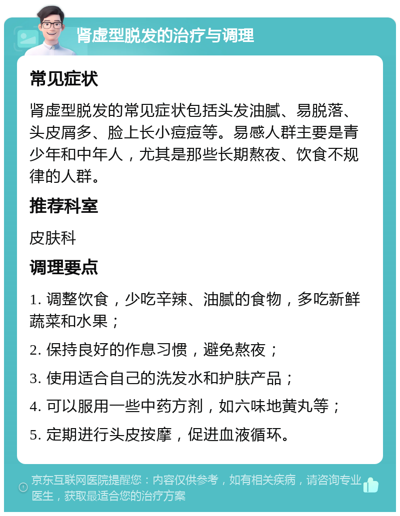 肾虚型脱发的治疗与调理 常见症状 肾虚型脱发的常见症状包括头发油腻、易脱落、头皮屑多、脸上长小痘痘等。易感人群主要是青少年和中年人，尤其是那些长期熬夜、饮食不规律的人群。 推荐科室 皮肤科 调理要点 1. 调整饮食，少吃辛辣、油腻的食物，多吃新鲜蔬菜和水果； 2. 保持良好的作息习惯，避免熬夜； 3. 使用适合自己的洗发水和护肤产品； 4. 可以服用一些中药方剂，如六味地黄丸等； 5. 定期进行头皮按摩，促进血液循环。