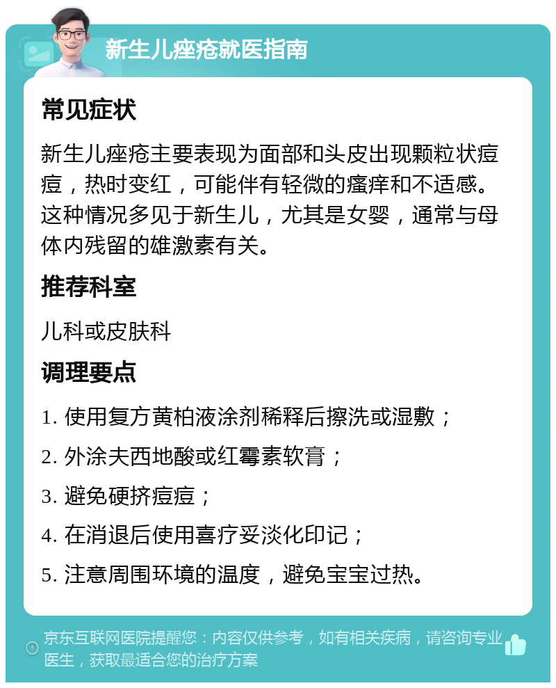 新生儿痤疮就医指南 常见症状 新生儿痤疮主要表现为面部和头皮出现颗粒状痘痘，热时变红，可能伴有轻微的瘙痒和不适感。这种情况多见于新生儿，尤其是女婴，通常与母体内残留的雄激素有关。 推荐科室 儿科或皮肤科 调理要点 1. 使用复方黄柏液涂剂稀释后擦洗或湿敷； 2. 外涂夫西地酸或红霉素软膏； 3. 避免硬挤痘痘； 4. 在消退后使用喜疗妥淡化印记； 5. 注意周围环境的温度，避免宝宝过热。