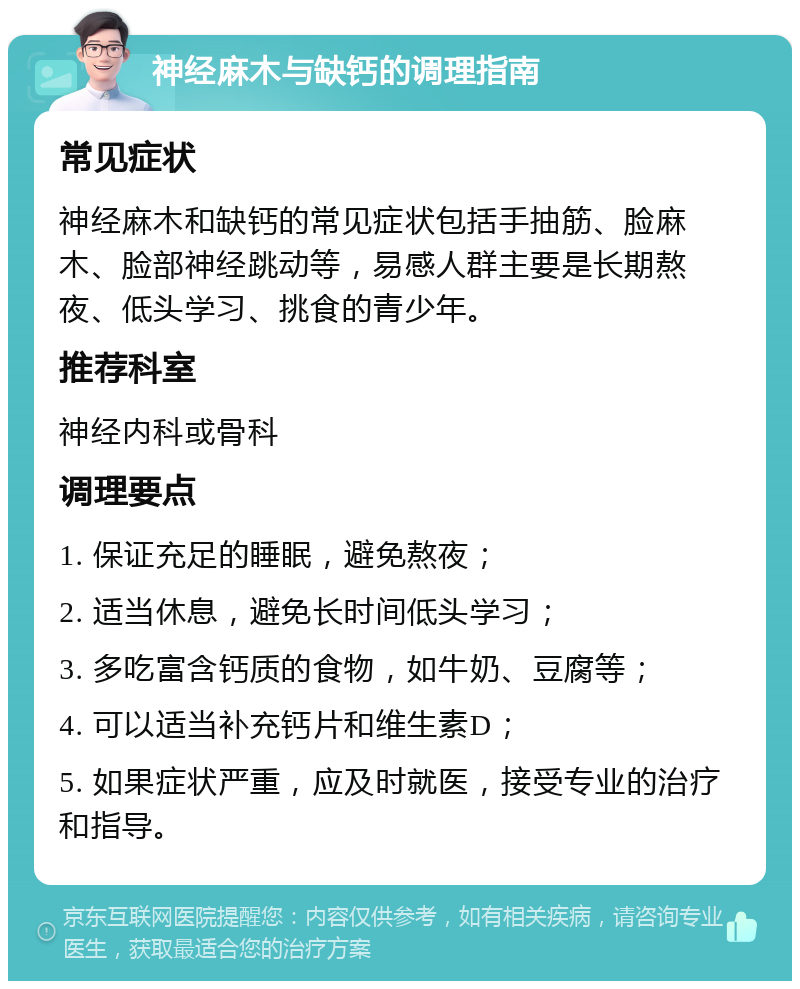 神经麻木与缺钙的调理指南 常见症状 神经麻木和缺钙的常见症状包括手抽筋、脸麻木、脸部神经跳动等，易感人群主要是长期熬夜、低头学习、挑食的青少年。 推荐科室 神经内科或骨科 调理要点 1. 保证充足的睡眠，避免熬夜； 2. 适当休息，避免长时间低头学习； 3. 多吃富含钙质的食物，如牛奶、豆腐等； 4. 可以适当补充钙片和维生素D； 5. 如果症状严重，应及时就医，接受专业的治疗和指导。